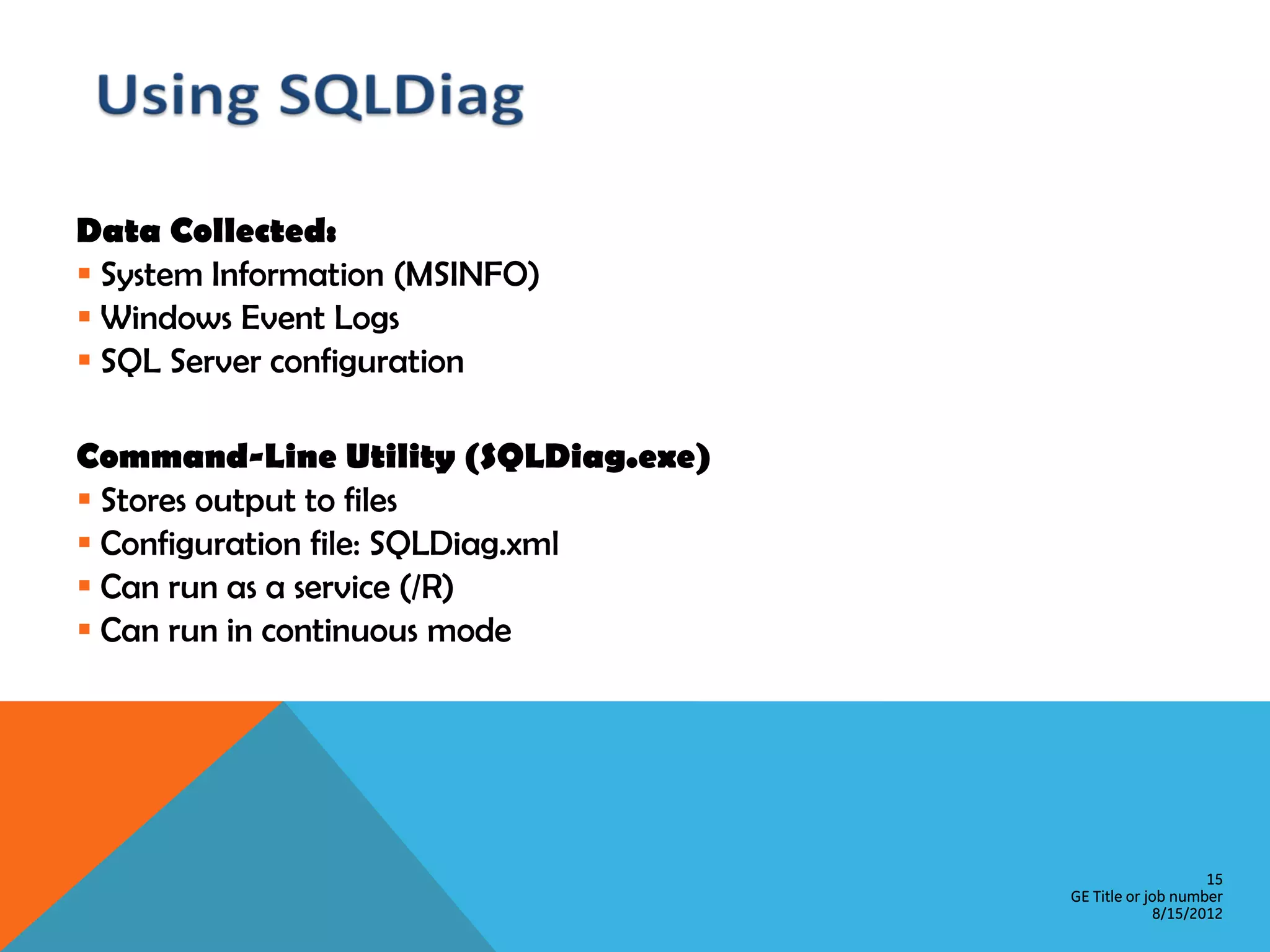Data Collected:  System Information (MSINFO)  Windows Event Logs  SQL Server configuration Command-Line Utility (SQLDiag.exe)  Stores output to files  Configuration file: SQLDiag.xml  Can run as a service (/R)  Can run in continuous mode 15 GE Title or job number 8/15/2012 
