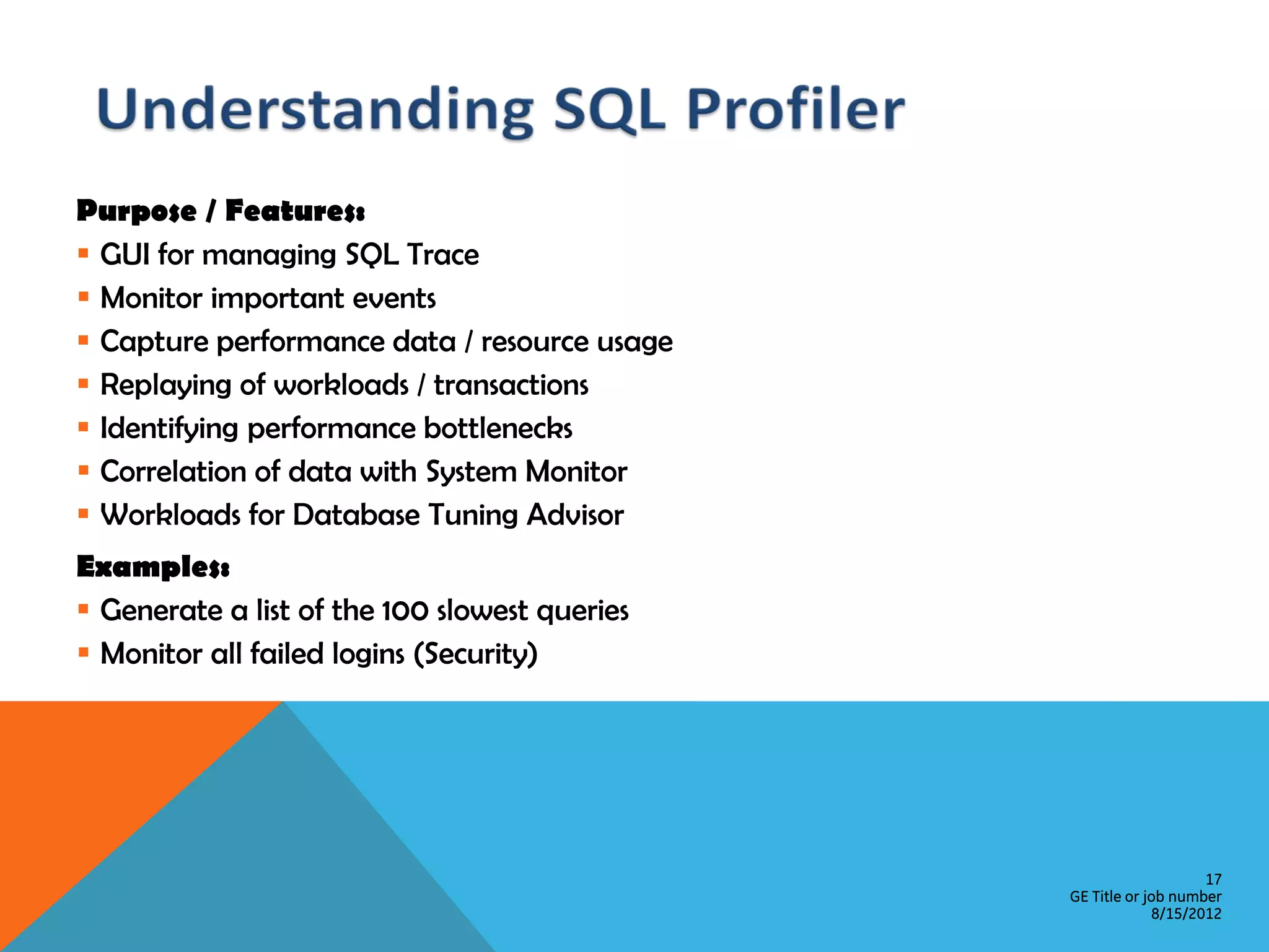 Purpose / Features:  GUI for managing SQL Trace  Monitor important events  Capture performance data / resource usage  Replaying of workloads / transactions  Identifying performance bottlenecks  Correlation of data with System Monitor  Workloads for Database Tuning Advisor Examples:  Generate a list of the 100 slowest queries  Monitor all failed logins (Security) 17 GE Title or job number 8/15/2012 