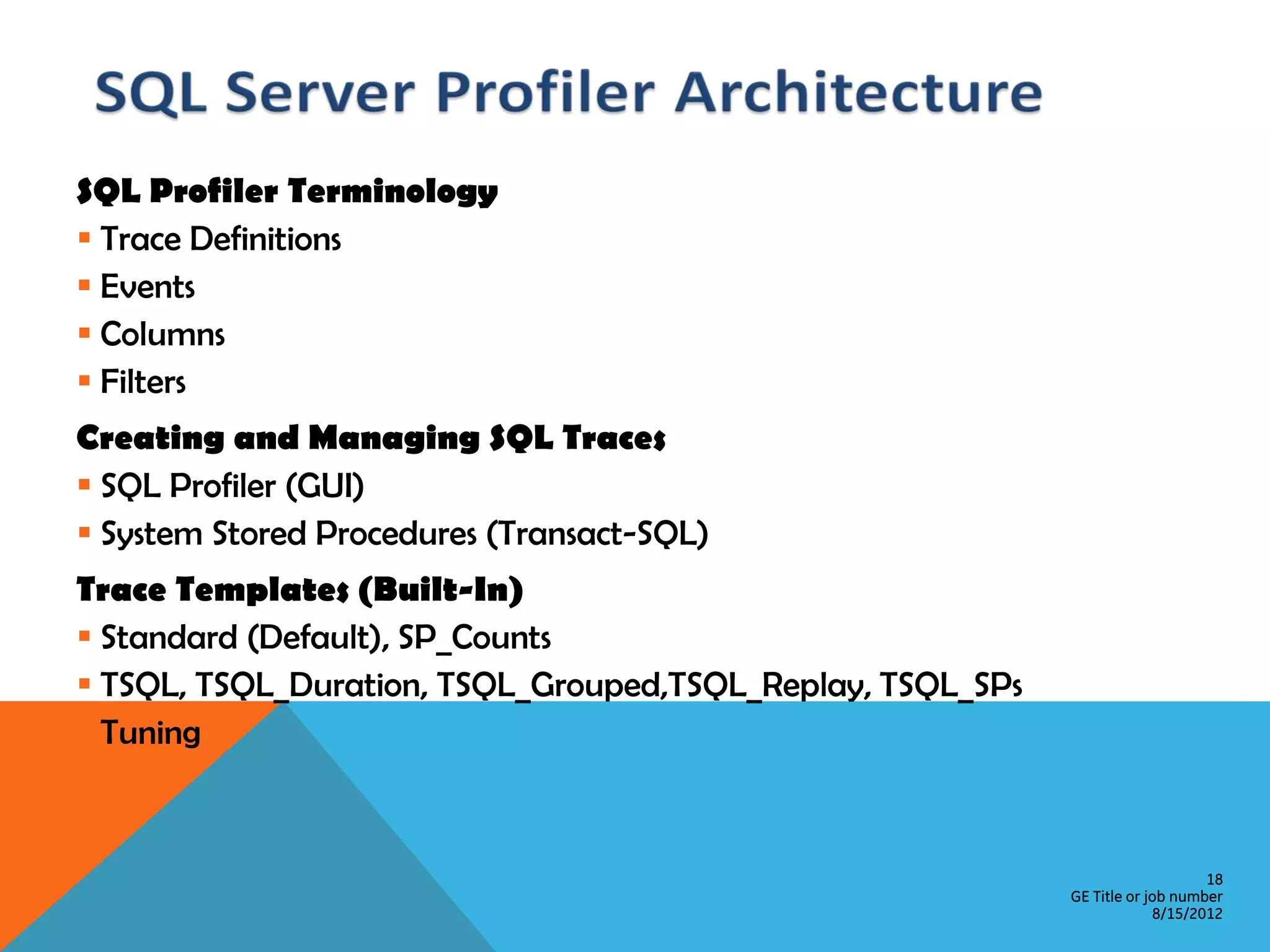 SQL Profiler Terminology  Trace Definitions  Events  Columns  Filters Creating and Managing SQL Traces  SQL Profiler (GUI)  System Stored Procedures (Transact-SQL) Trace Templates (Built-In)  Standard (Default), SP_Counts  TSQL, TSQL_Duration, TSQL_Grouped,TSQL_Replay, TSQL_SPs  Tuning 18 GE Title or job number 8/15/2012 