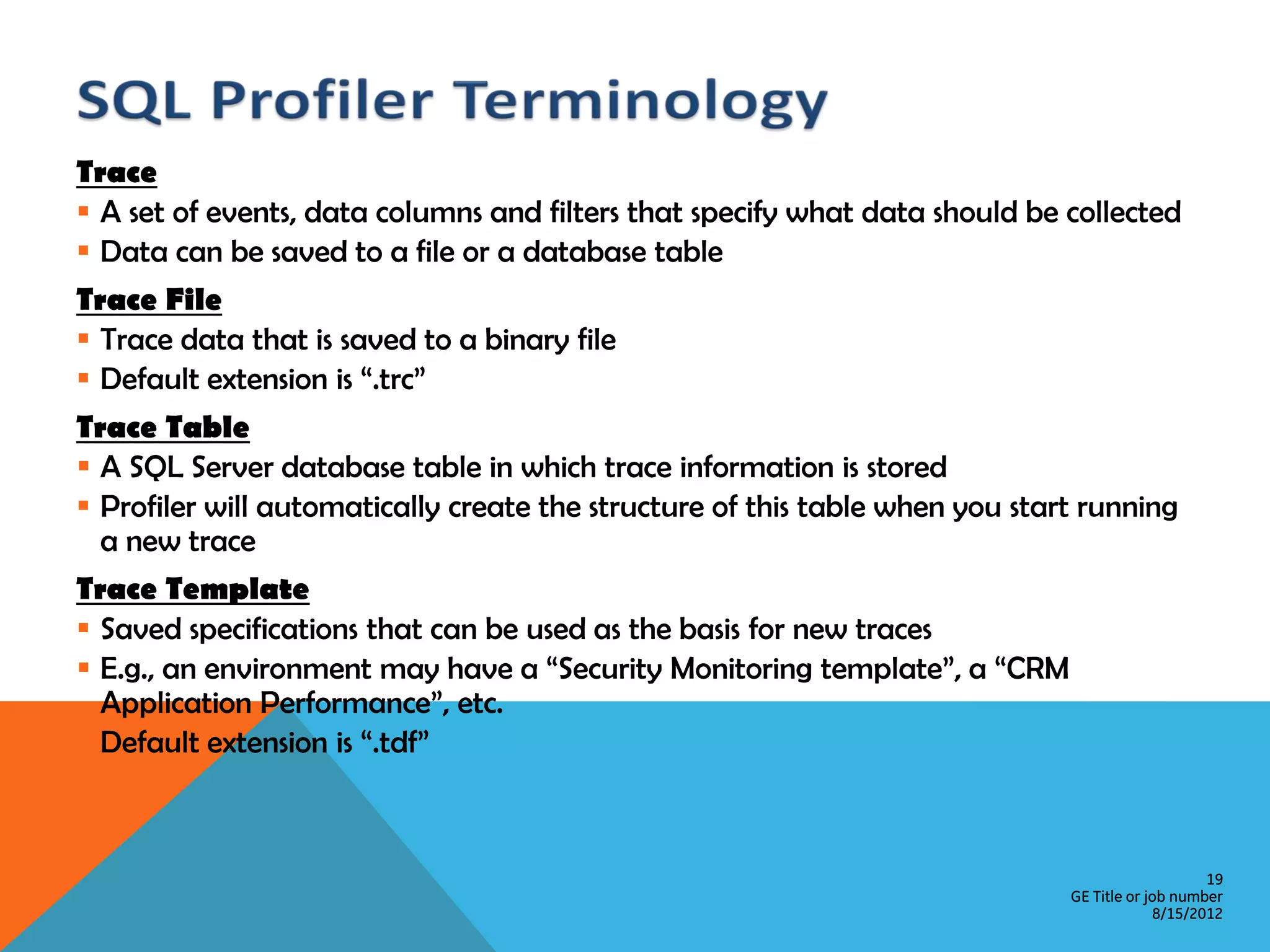 Trace  A set of events, data columns and filters that specify what data should be collected  Data can be saved to a file or a database table Trace File  Trace data that is saved to a binary file  Default extension is “.trc” Trace Table  A SQL Server database table in which trace information is stored  Profiler will automatically create the structure of this table when you start running a new trace Trace Template  Saved specifications that can be used as the basis for new traces  E.g., an environment may have a “Security Monitoring template”, a “CRM Application Performance”, etc.  Default extension is “.tdf” 19 GE Title or job number 8/15/2012 