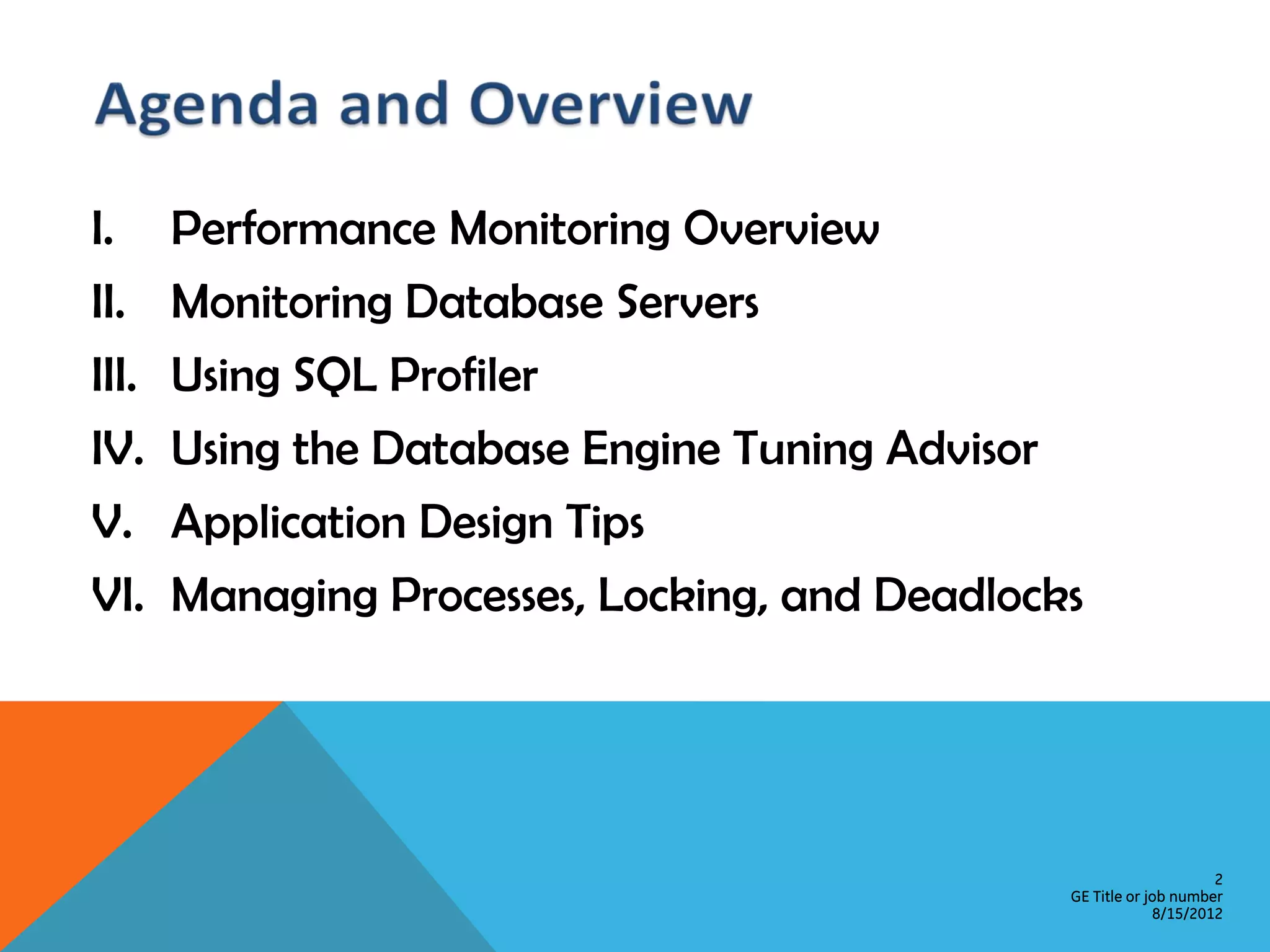 I. Performance Monitoring Overview II. Monitoring Database Servers III. Using SQL Profiler IV. Using the Database Engine Tuning Advisor V. Application Design Tips VI. Managing Processes, Locking, and Deadlocks 2 GE Title or job number 8/15/2012 