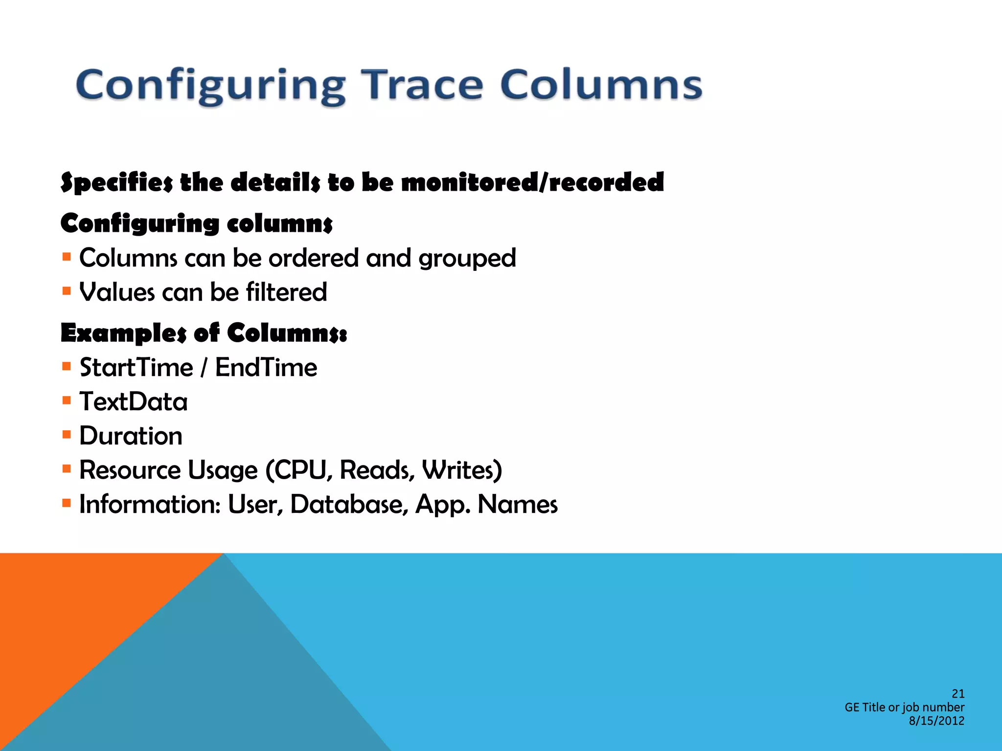 Specifies the details to be monitored/recorded Configuring columns  Columns can be ordered and grouped  Values can be filtered Examples of Columns:  StartTime / EndTime  TextData  Duration  Resource Usage (CPU, Reads, Writes)  Information: User, Database, App. Names 21 GE Title or job number 8/15/2012 