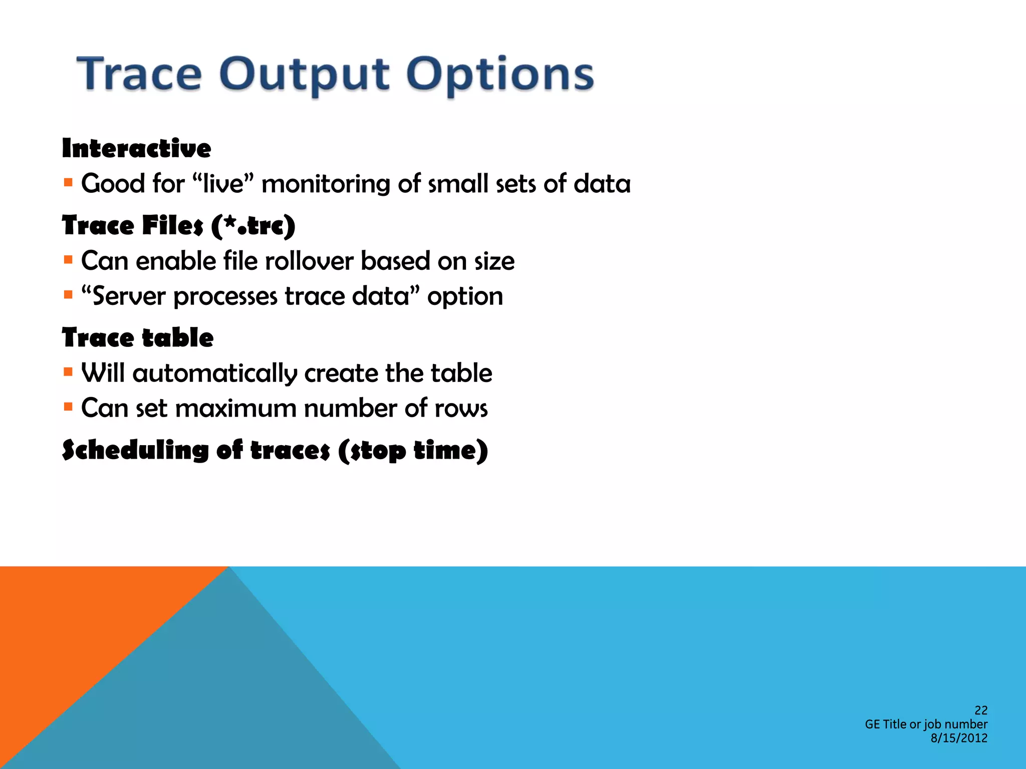 Interactive  Good for “live” monitoring of small sets of data Trace Files (*.trc)  Can enable file rollover based on size  “Server processes trace data” option Trace table  Will automatically create the table  Can set maximum number of rows Scheduling of traces (stop time) 22 GE Title or job number 8/15/2012 