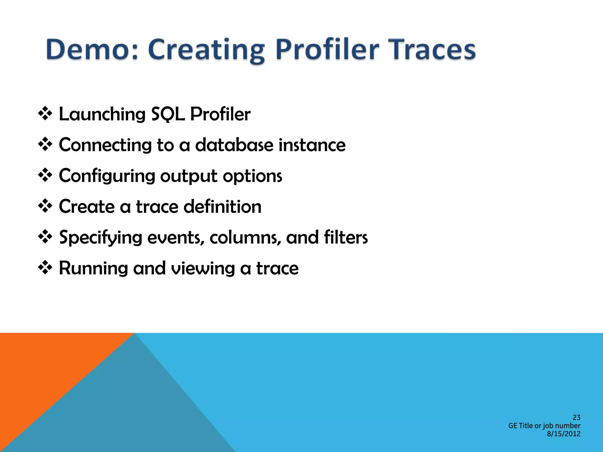  Launching SQL Profiler  Connecting to a database instance  Configuring output options  Create a trace definition  Specifying events, columns, and filters  Running and viewing a trace 23 GE Title or job number 8/15/2012 