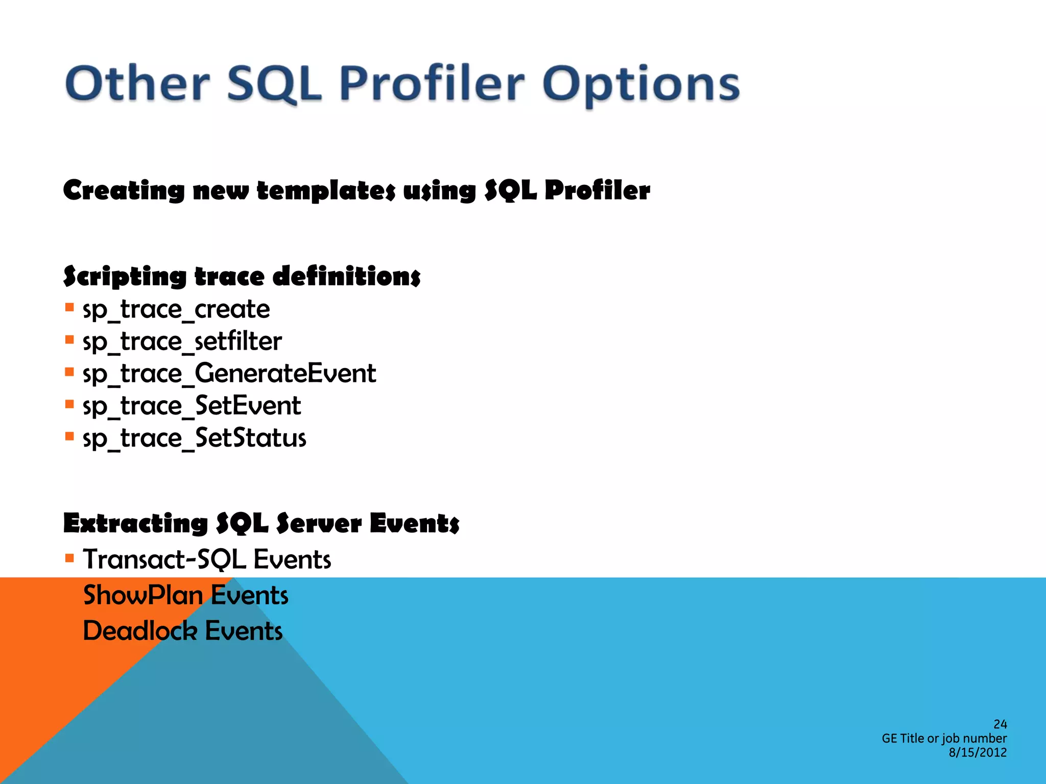 Creating new templates using SQL Profiler Scripting trace definitions  sp_trace_create  sp_trace_setfilter  sp_trace_GenerateEvent  sp_trace_SetEvent  sp_trace_SetStatus Extracting SQL Server Events  Transact-SQL Events  ShowPlan Events  Deadlock Events 24 GE Title or job number 8/15/2012 