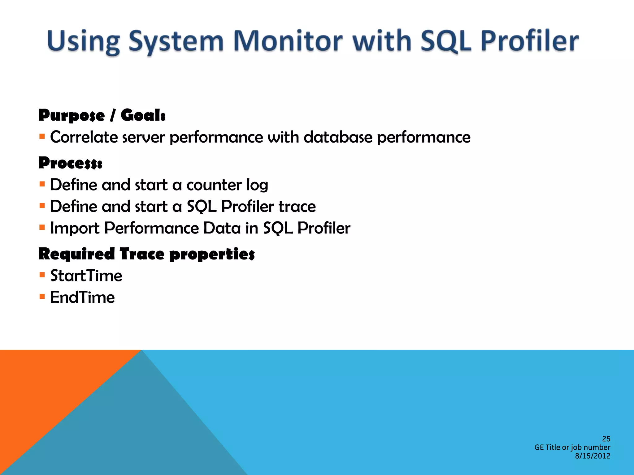 Purpose / Goal:  Correlate server performance with database performance Process:  Define and start a counter log  Define and start a SQL Profiler trace  Import Performance Data in SQL Profiler Required Trace properties  StartTime  EndTime 25 GE Title or job number 8/15/2012 