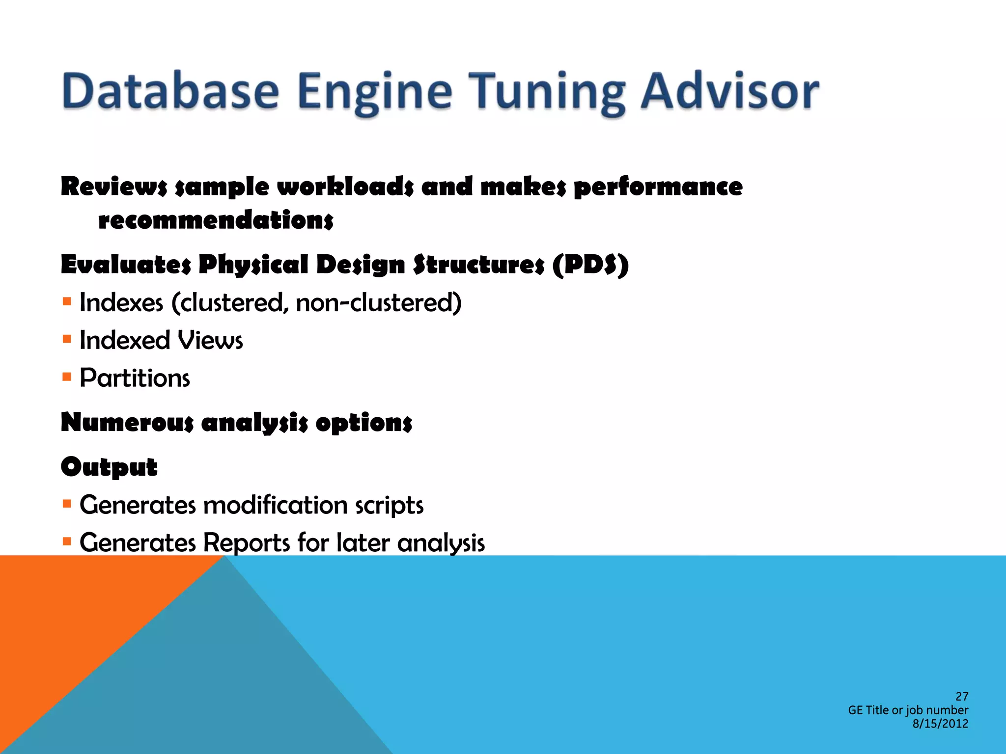 Reviews sample workloads and makes performance recommendations Evaluates Physical Design Structures (PDS)  Indexes (clustered, non-clustered)  Indexed Views  Partitions Numerous analysis options Output  Generates modification scripts  Generates Reports for later analysis 27 GE Title or job number 8/15/2012 