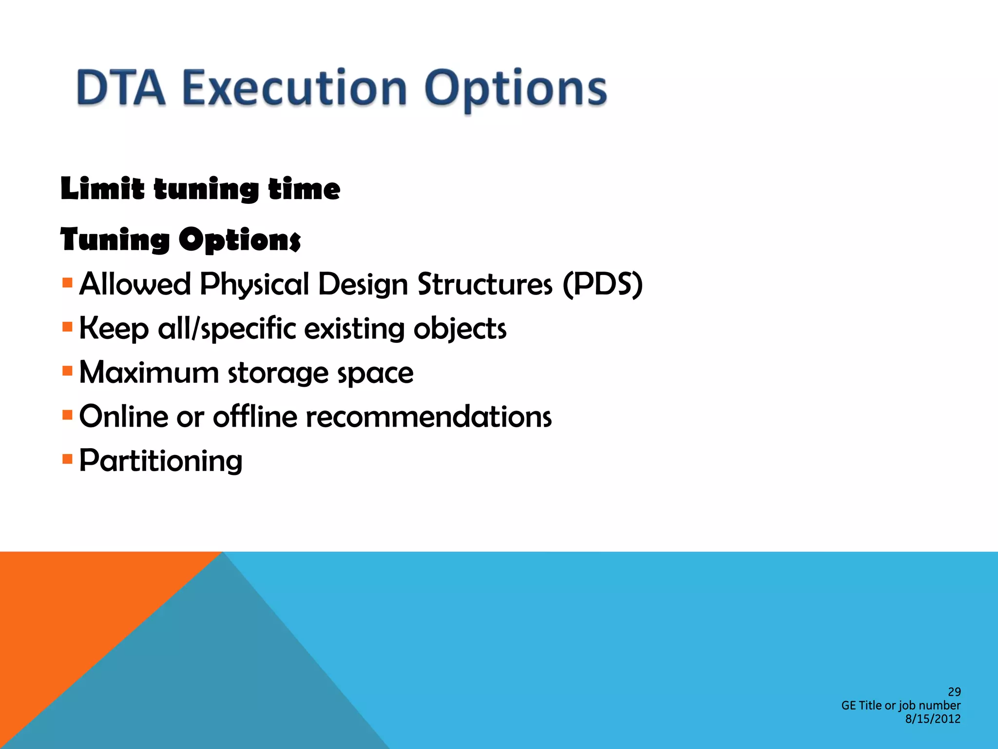 Limit tuning time Tuning Options  Allowed Physical Design Structures (PDS)  Keep all/specific existing objects  Maximum storage space  Online or offline recommendations  Partitioning 29 GE Title or job number 8/15/2012 