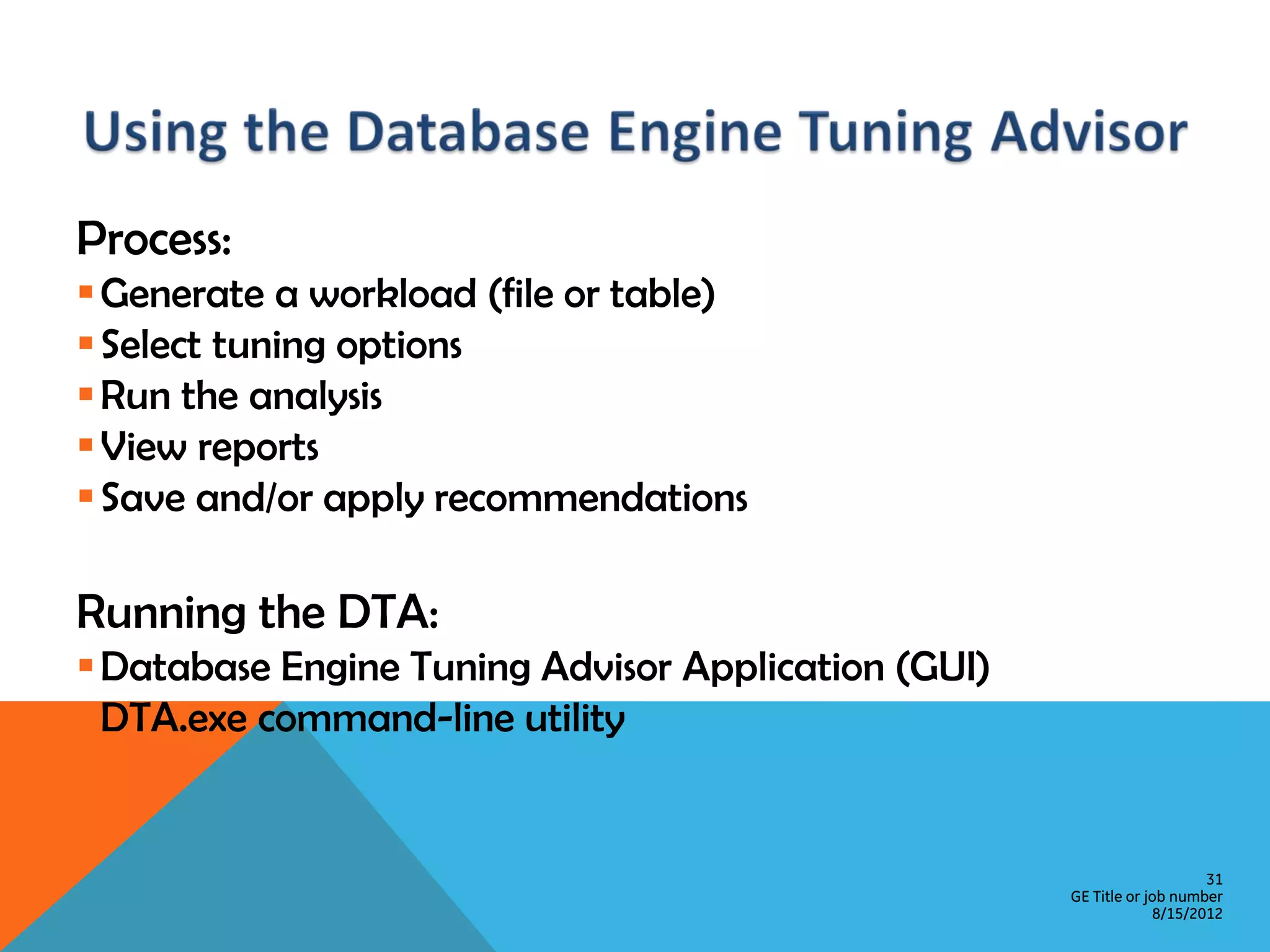 Process:  Generate a workload (file or table)  Select tuning options  Run the analysis  View reports  Save and/or apply recommendations Running the DTA:  Database Engine Tuning Advisor Application (GUI)  DTA.exe command-line utility 31 GE Title or job number 8/15/2012 