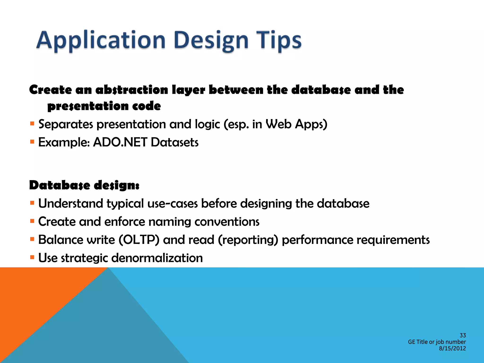 Create an abstraction layer between the database and the presentation code  Separates presentation and logic (esp. in Web Apps)  Example: ADO.NET Datasets Database design:  Understand typical use-cases before designing the database  Create and enforce naming conventions  Balance write (OLTP) and read (reporting) performance requirements  Use strategic denormalization 33 GE Title or job number 8/15/2012 
