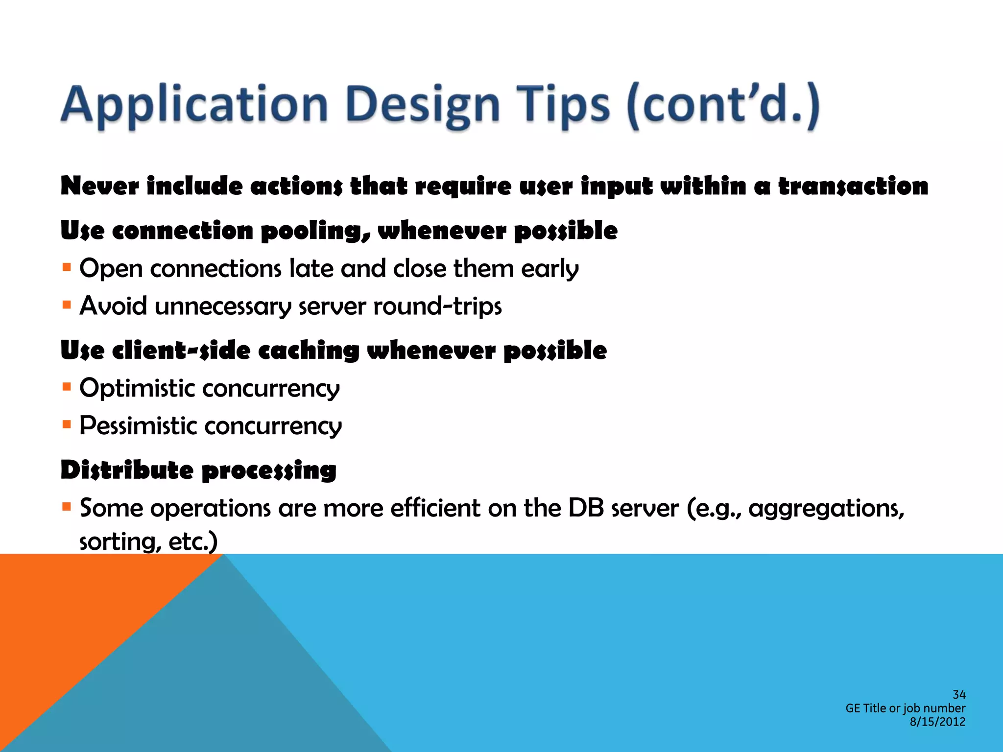 Never include actions that require user input within a transaction Use connection pooling, whenever possible  Open connections late and close them early  Avoid unnecessary server round-trips Use client-side caching whenever possible  Optimistic concurrency  Pessimistic concurrency Distribute processing  Some operations are more efficient on the DB server (e.g., aggregations, sorting, etc.) 34 GE Title or job number 8/15/2012 