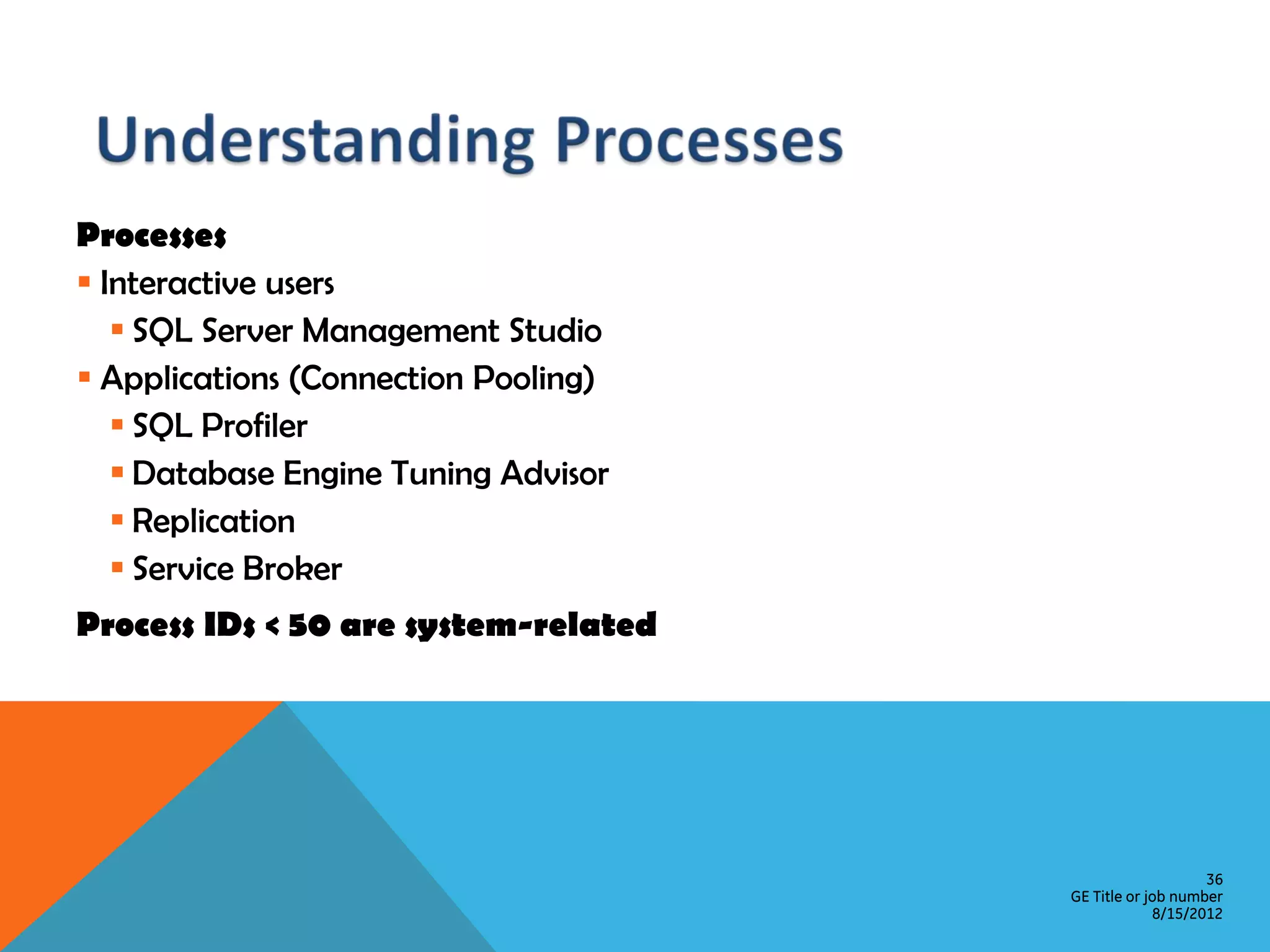 Processes  Interactive users  SQL Server Management Studio  Applications (Connection Pooling)  SQL Profiler  Database Engine Tuning Advisor  Replication  Service Broker Process IDs < 50 are system-related 36 GE Title or job number 8/15/2012 