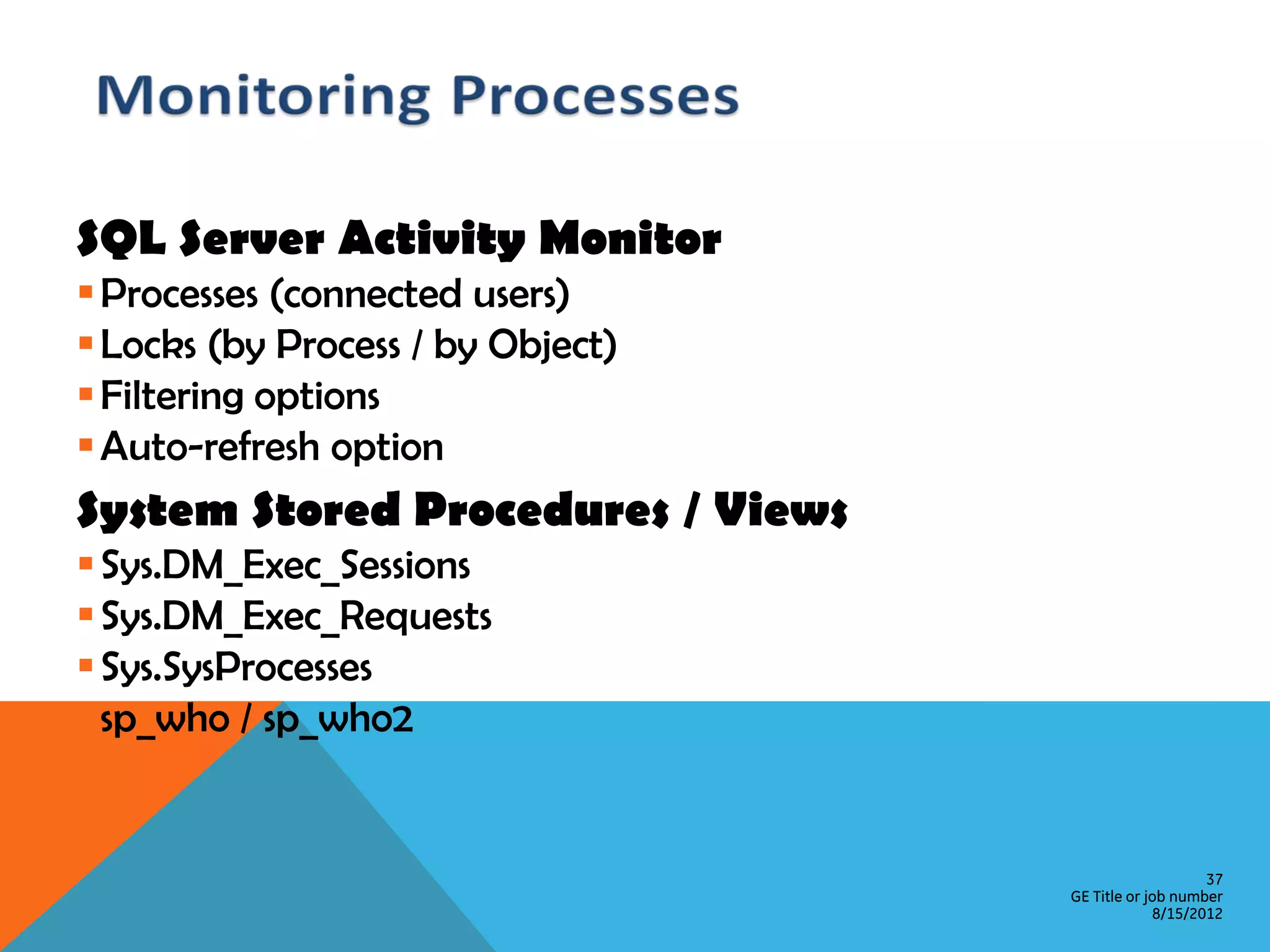 SQL Server Activity Monitor  Processes (connected users)  Locks (by Process / by Object)  Filtering options  Auto-refresh option System Stored Procedures / Views  Sys.DM_Exec_Sessions  Sys.DM_Exec_Requests  Sys.SysProcesses  sp_who / sp_who2 37 GE Title or job number 8/15/2012 