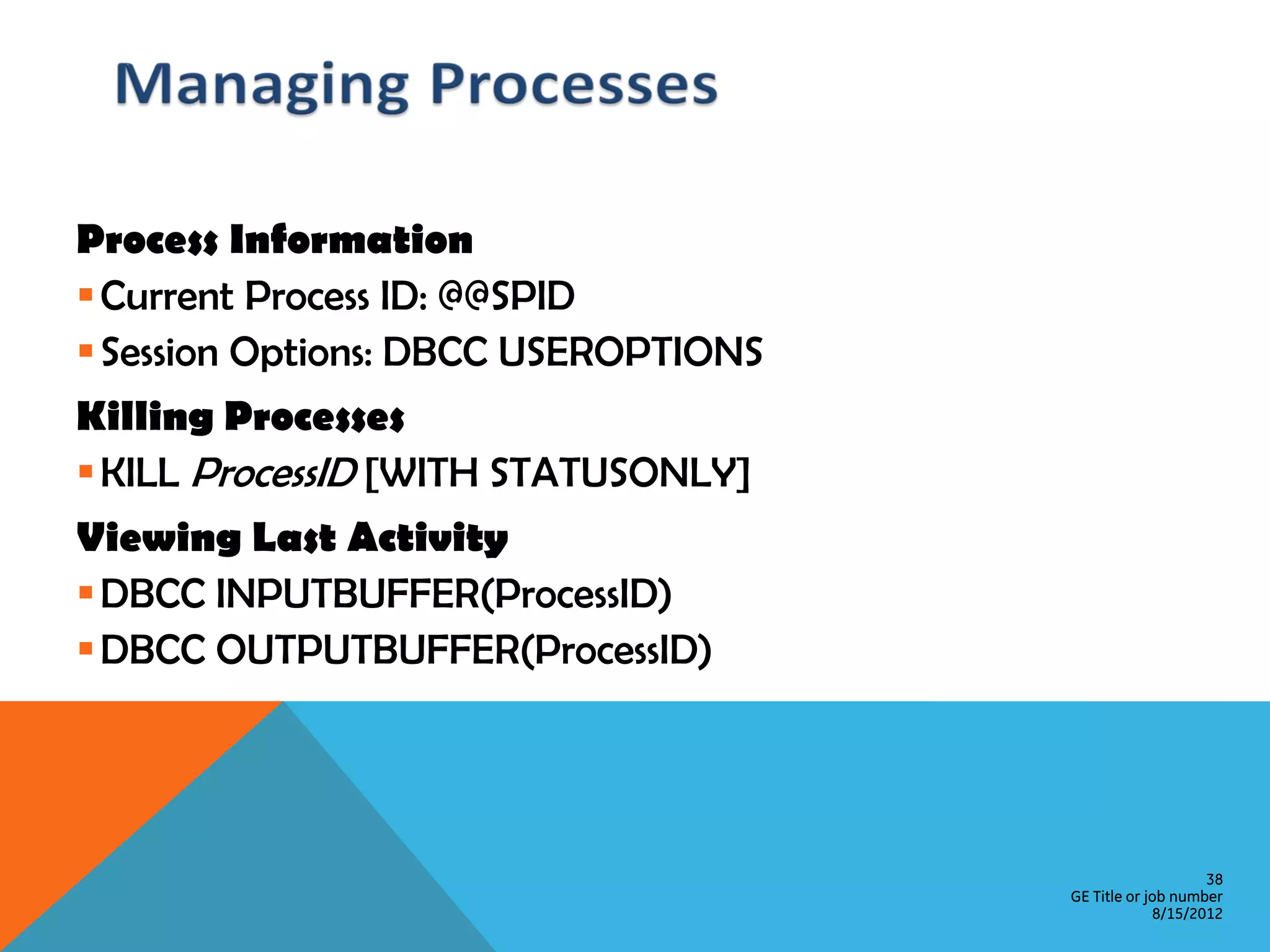 Process Information  Current Process ID: @@SPID  Session Options: DBCC USEROPTIONS Killing Processes  KILL ProcessID [WITH STATUSONLY] Viewing Last Activity  DBCC INPUTBUFFER(ProcessID)  DBCC OUTPUTBUFFER(ProcessID) 38 GE Title or job number 8/15/2012 
