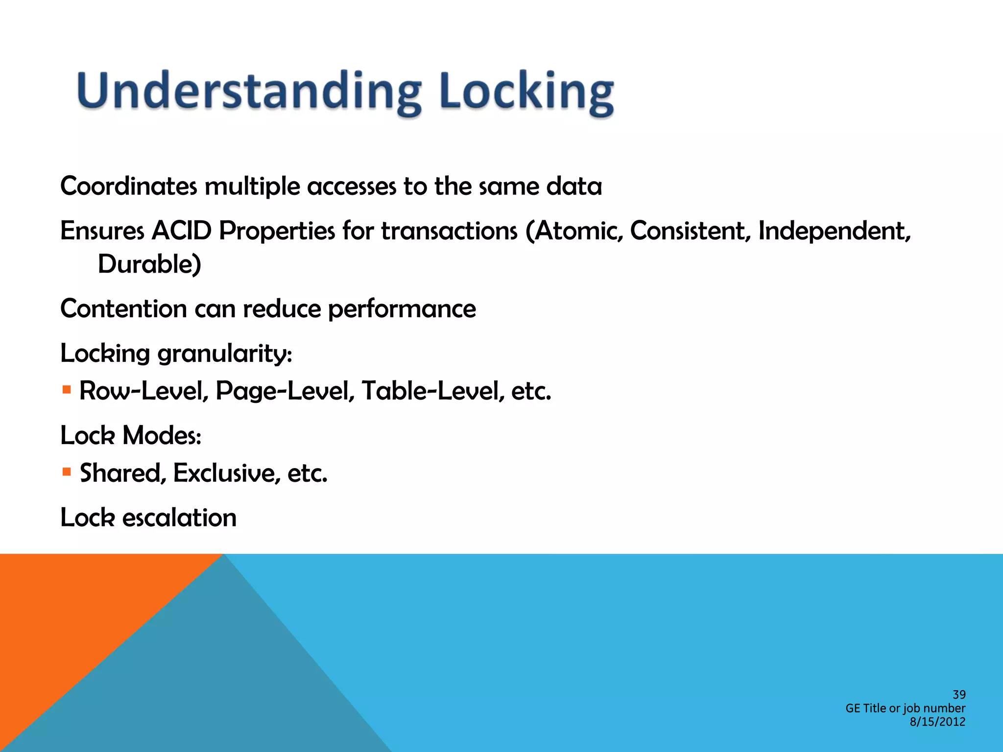 Coordinates multiple accesses to the same data Ensures ACID Properties for transactions (Atomic, Consistent, Independent, Durable) Contention can reduce performance Locking granularity:  Row-Level, Page-Level, Table-Level, etc. Lock Modes:  Shared, Exclusive, etc. Lock escalation 39 GE Title or job number 8/15/2012 