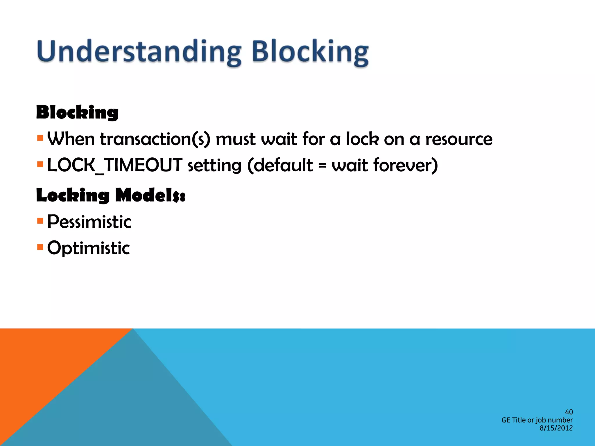 Blocking  When transaction(s) must wait for a lock on a resource  LOCK_TIMEOUT setting (default = wait forever) Locking Models:  Pessimistic  Optimistic 40 GE Title or job number 8/15/2012 