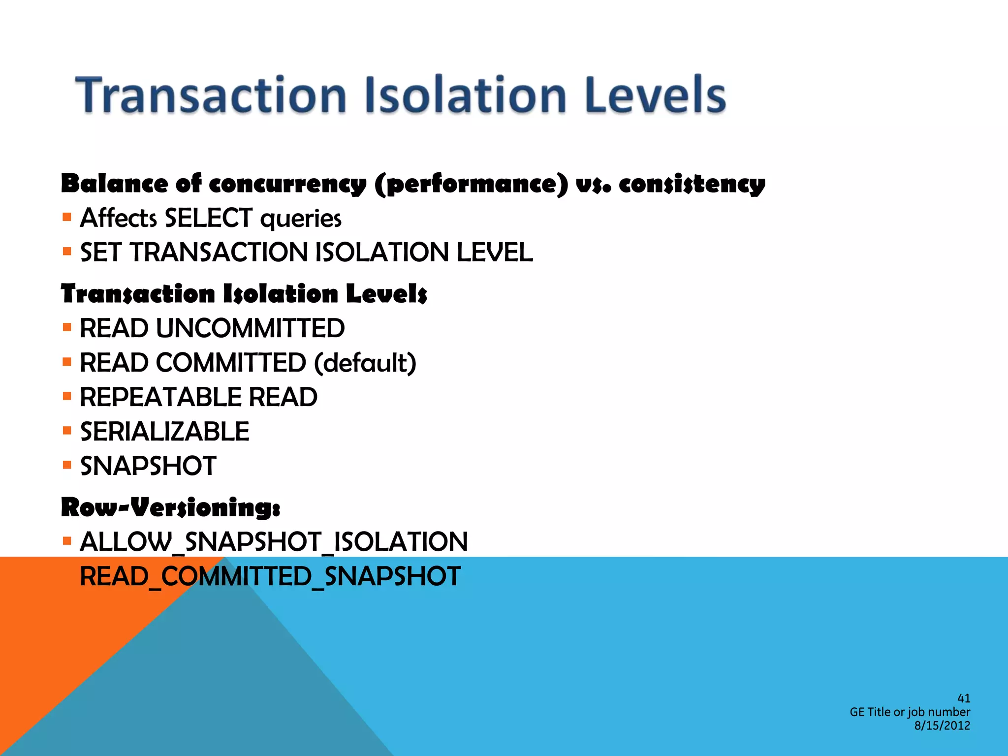 Balance of concurrency (performance) vs. consistency  Affects SELECT queries  SET TRANSACTION ISOLATION LEVEL Transaction Isolation Levels  READ UNCOMMITTED  READ COMMITTED (default)  REPEATABLE READ  SERIALIZABLE  SNAPSHOT Row-Versioning:  ALLOW_SNAPSHOT_ISOLATION  READ_COMMITTED_SNAPSHOT 41 GE Title or job number 8/15/2012 