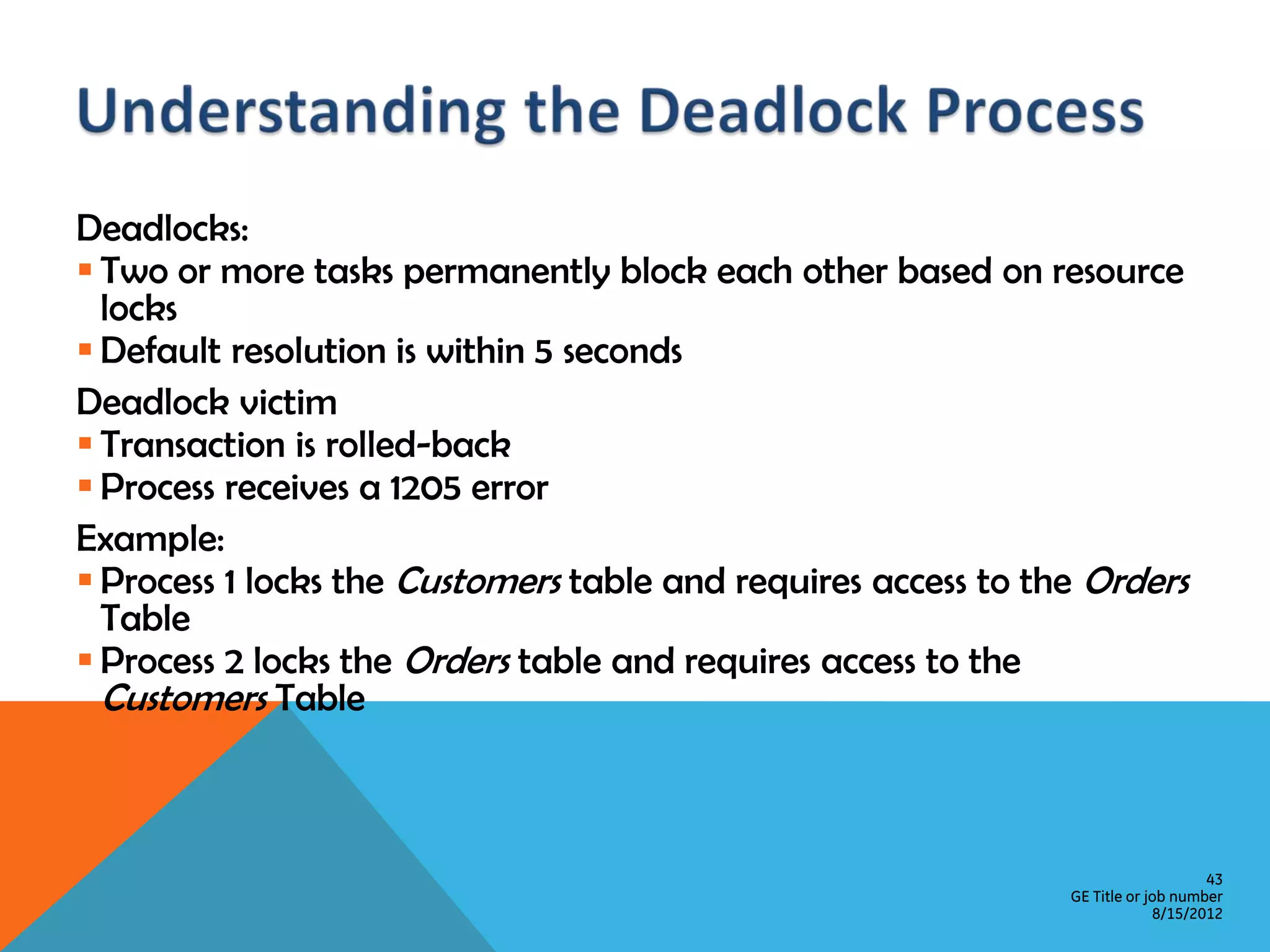 Deadlocks:  Two or more tasks permanently block each other based on resource locks  Default resolution is within 5 seconds Deadlock victim  Transaction is rolled-back  Process receives a 1205 error Example:  Process 1 locks the Customers table and requires access to the Orders Table  Process 2 locks the Orders table and requires access to the Customers Table 43 GE Title or job number 8/15/2012 