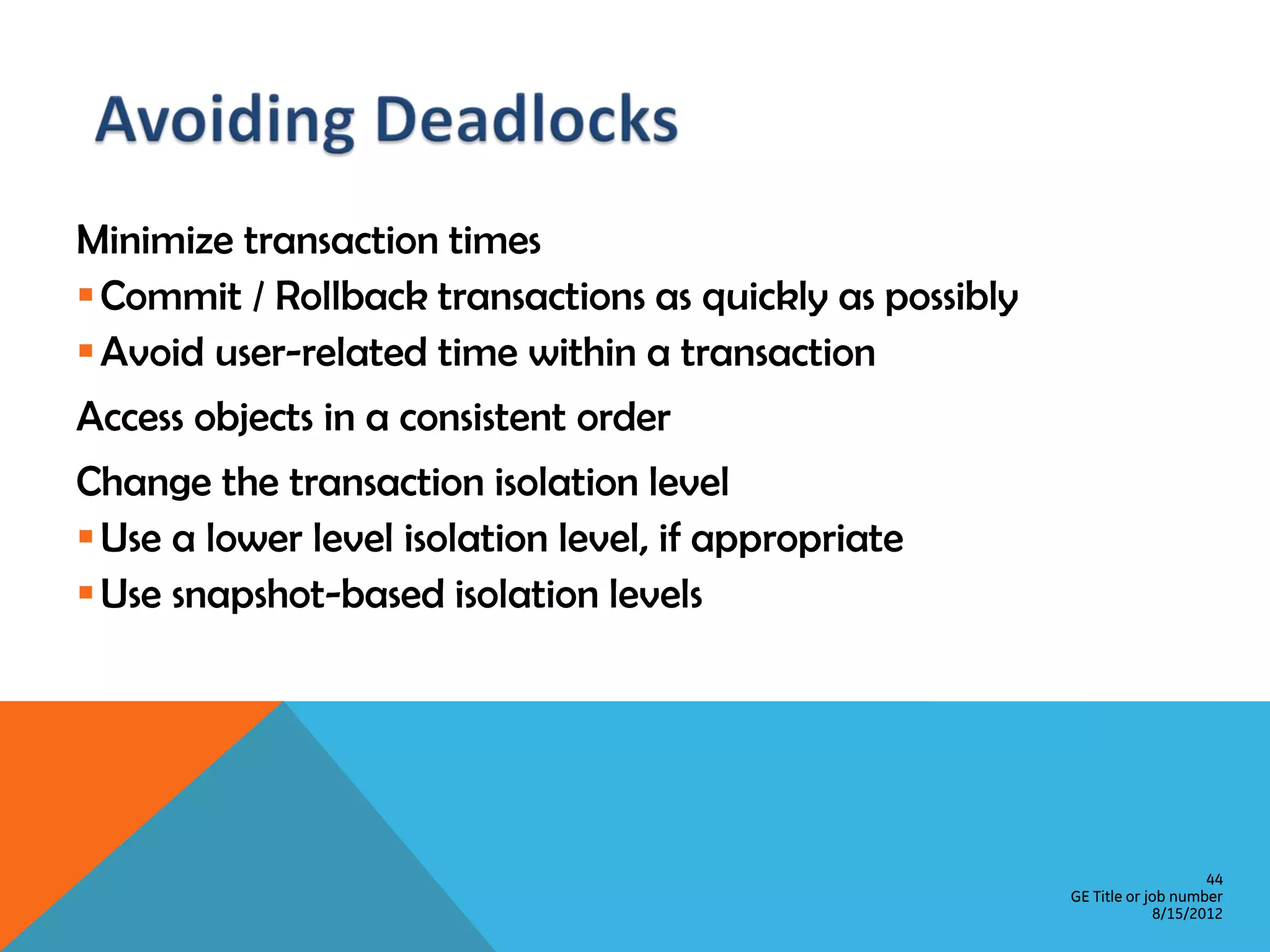 Minimize transaction times  Commit / Rollback transactions as quickly as possibly  Avoid user-related time within a transaction Access objects in a consistent order Change the transaction isolation level  Use a lower level isolation level, if appropriate  Use snapshot-based isolation levels 44 GE Title or job number 8/15/2012 