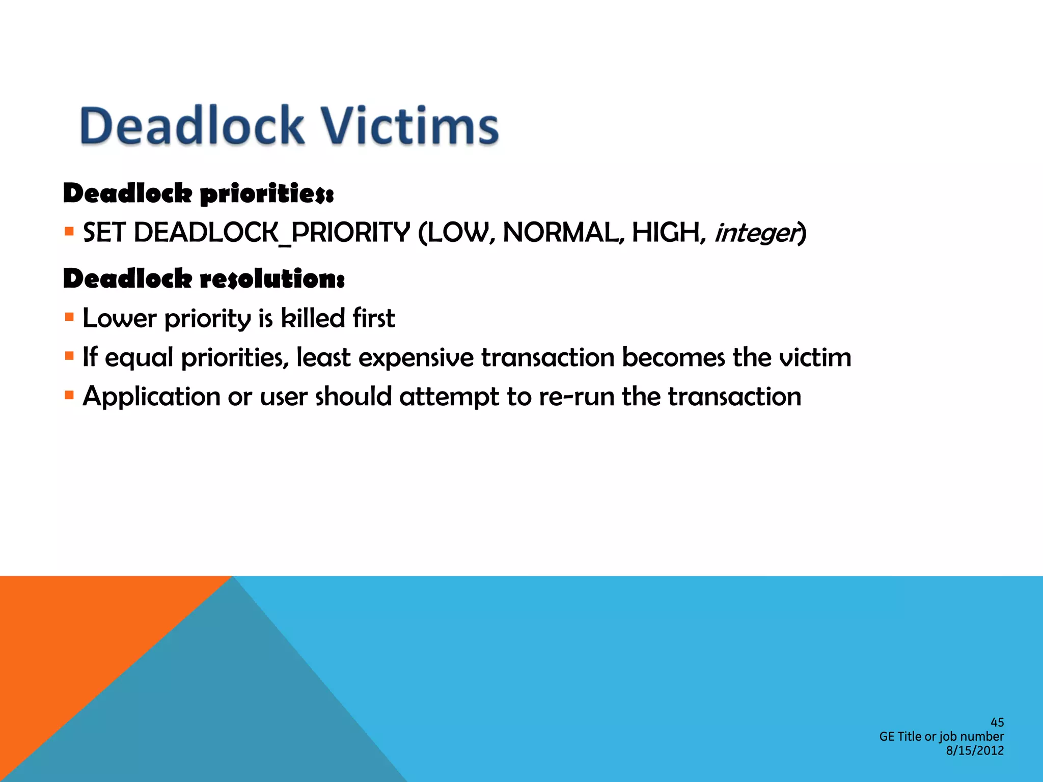 Deadlock priorities:  SET DEADLOCK_PRIORITY (LOW, NORMAL, HIGH, integer) Deadlock resolution:  Lower priority is killed first  If equal priorities, least expensive transaction becomes the victim  Application or user should attempt to re-run the transaction 45 GE Title or job number 8/15/2012 