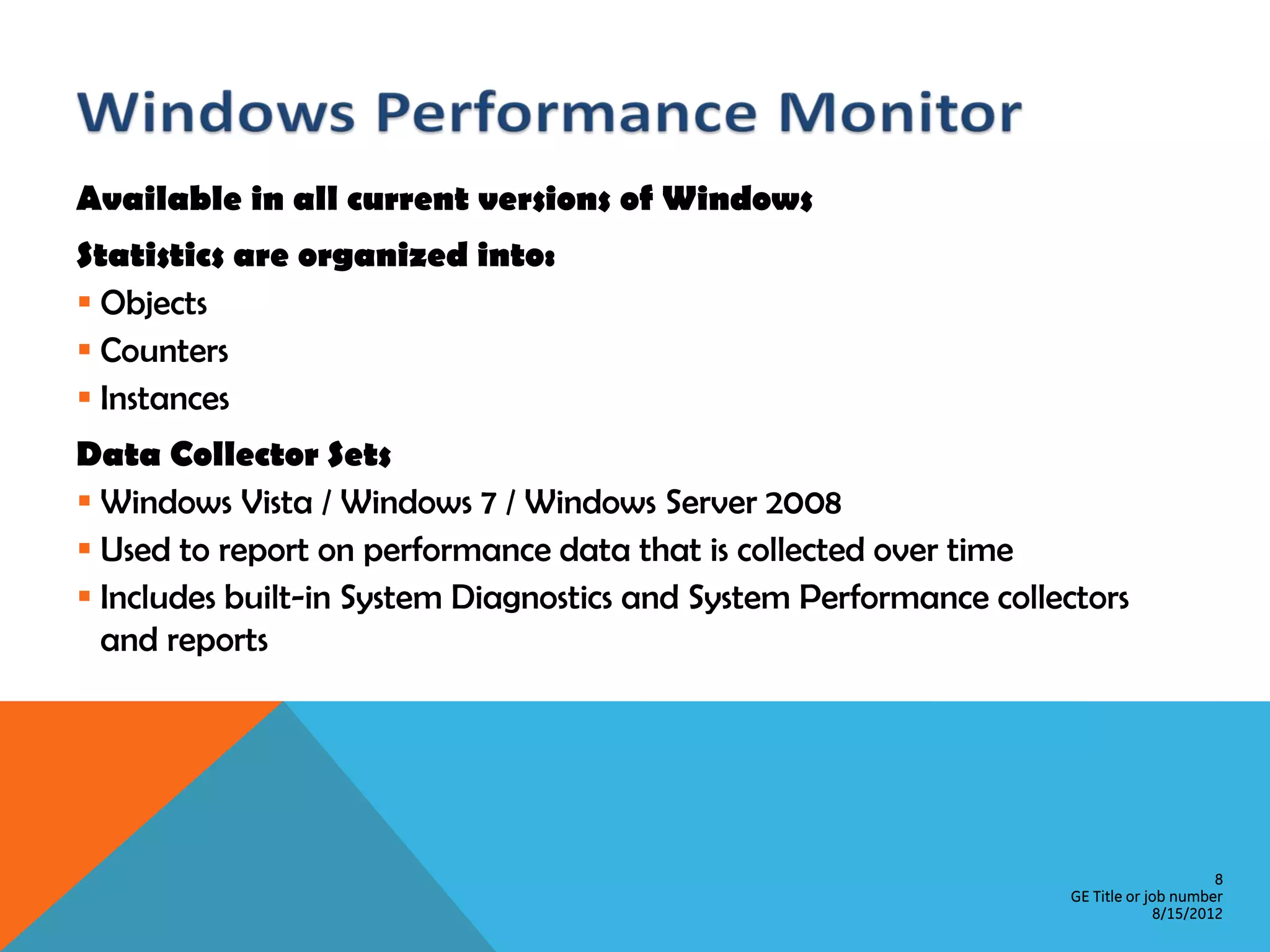 Available in all current versions of Windows Statistics are organized into:  Objects  Counters  Instances Data Collector Sets  Windows Vista / Windows 7 / Windows Server 2008  Used to report on performance data that is collected over time  Includes built-in System Diagnostics and System Performance collectors and reports 8 GE Title or job number 8/15/2012 
