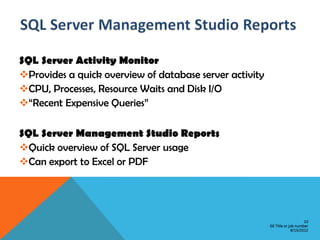 SQL Server Activity Monitor
Provides a quick overview of database server activity
CPU, Processes, Resource Waits and Disk I/O
“Recent Expensive Queries”

SQL Server Management Studio Reports
Quick overview of SQL Server usage
Can export to Excel or PDF




                                                                             10
                                                         GE Title or job number
                                                                      8/15/2012
 