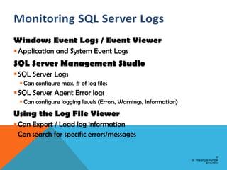 Windows Event Logs / Event Viewer
 Application and System Event Logs
SQL Server Management Studio
 SQL Server Logs
  Can configure max. # of log files
 SQL Server Agent Error logs
  Can configure logging levels (Errors, Warnings, Information)
Using the Log File Viewer
 Can Export / Load log information
 Can search for specific errors/messages

                                                                                      12
                                                                  GE Title or job number
                                                                               8/15/2012
 