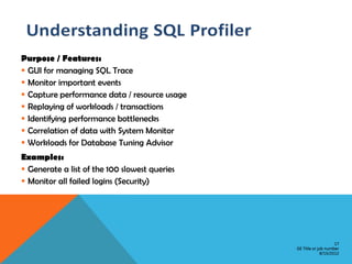 Purpose / Features:
 GUI for managing SQL Trace
 Monitor important events
 Capture performance data / resource usage
 Replaying of workloads / transactions
 Identifying performance bottlenecks
 Correlation of data with System Monitor
 Workloads for Database Tuning Advisor
Examples:
 Generate a list of the 100 slowest queries
 Monitor all failed logins (Security)




                                                                   17
                                               GE Title or job number
                                                            8/15/2012
 
