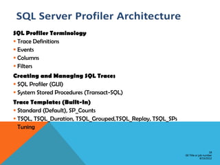 SQL Profiler Terminology
 Trace Definitions
 Events
 Columns
 Filters
Creating and Managing SQL Traces
 SQL Profiler (GUI)
 System Stored Procedures (Transact-SQL)
Trace Templates (Built-In)
 Standard (Default), SP_Counts
 TSQL, TSQL_Duration, TSQL_Grouped,TSQL_Replay, TSQL_SPs
 Tuning


                                                                                18
                                                            GE Title or job number
                                                                         8/15/2012
 