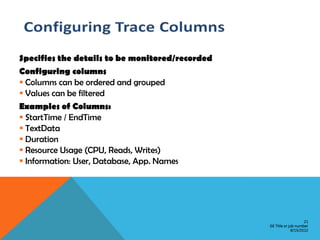 Specifies the details to be monitored/recorded
Configuring columns
 Columns can be ordered and grouped
 Values can be filtered
Examples of Columns:
 StartTime / EndTime
 TextData
 Duration
 Resource Usage (CPU, Reads, Writes)
 Information: User, Database, App. Names




                                                                     21
                                                 GE Title or job number
                                                              8/15/2012
 
