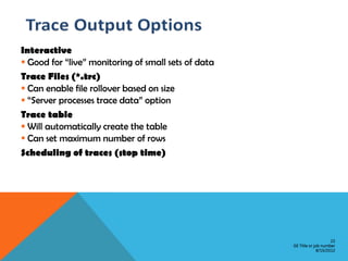 Interactive
 Good for “live” monitoring of small sets of data
Trace Files (*.trc)
 Can enable file rollover based on size
 “Server processes trace data” option
Trace table
 Will automatically create the table
 Can set maximum number of rows
Scheduling of traces (stop time)




                                                                         22
                                                     GE Title or job number
                                                                  8/15/2012
 