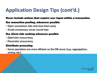 Never include actions that require user input within a transaction
Use connection pooling, whenever possible
 Open connections late and close them early
 Avoid unnecessary server round-trips
Use client-side caching whenever possible
 Optimistic concurrency
 Pessimistic concurrency
Distribute processing
 Some operations are more efficient on the DB server (e.g., aggregations,
  sorting, etc.)




                                                                                        34
                                                                    GE Title or job number
                                                                                 8/15/2012
 