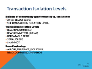 Balance of concurrency (performance) vs. consistency
 Affects SELECT queries
 SET TRANSACTION ISOLATION LEVEL
Transaction Isolation Levels
 READ UNCOMMITTED
 READ COMMITTED (default)
 REPEATABLE READ
 SERIALIZABLE
 SNAPSHOT
Row-Versioning:
 ALLOW_SNAPSHOT_ISOLATION
 READ_COMMITTED_SNAPSHOT



                                                                           41
                                                       GE Title or job number
                                                                    8/15/2012
 