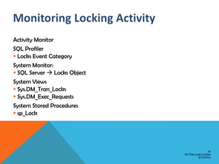 Activity Monitor
SQL Profiler
 Locks Event Category
System Monitor:
 SQL Server  Locks Object
System Views
 Sys.DM_Tran_Locks
 Sys.DM_Exec_Requests
System Stored Procedures
 sp_Lock




                                                  42
                              GE Title or job number
                                           8/15/2012
 