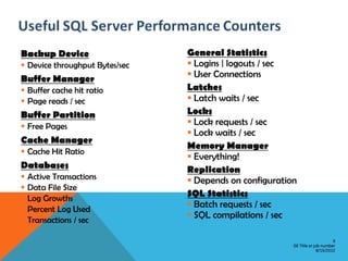 Backup Device                   General Statistics
 Device throughput Bytes/sec    Logins | logouts / sec
Buffer Manager                   User Connections
 Buffer cache hit ratio        Latches
 Page reads / sec               Latch waits / sec
Buffer Partition                Locks
 Free Pages                     Lock requests / sec
                                 Lock waits / sec
Cache Manager
                                Memory Manager
 Cache Hit Ratio
                                 Everything!
Databases                       Replication
   Active Transactions          Depends on configuration
   Data File Size
   Log Growths
                                SQL Statistics
   Percent Log Used
                                 Batch requests / sec
   Transactions / sec
                                 SQL compilations / sec

                                                                              9
                                                         GE Title or job number
                                                                      8/15/2012
 