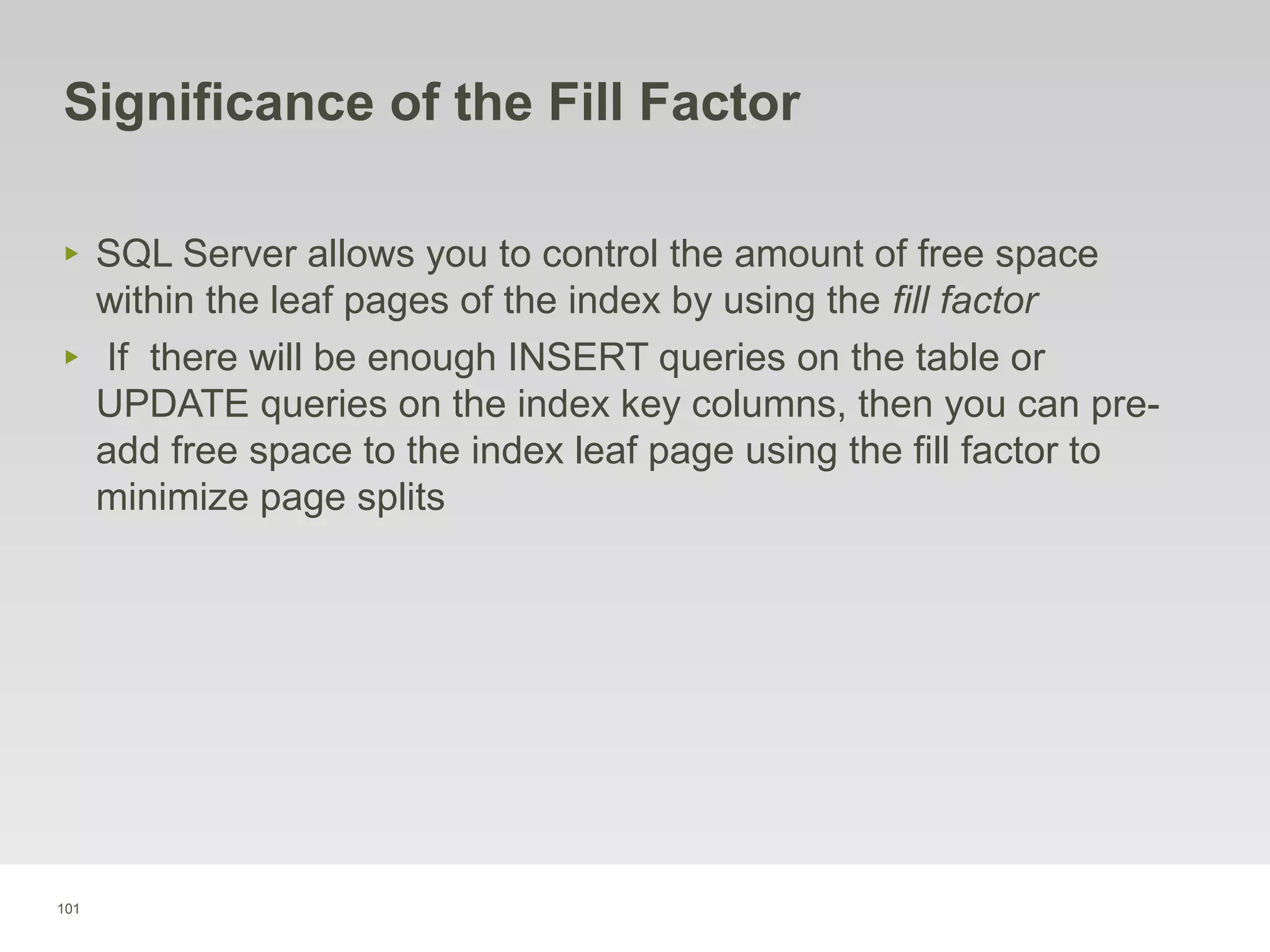 101
Significance of the Fill Factor
‣ SQL Server allows you to control the amount of free space
within the leaf pages of the index by using the fill factor
‣ If there will be enough INSERT queries on the table or
UPDATE queries on the index key columns, then you can pre-
add free space to the index leaf page using the fill factor to
minimize page splits
 