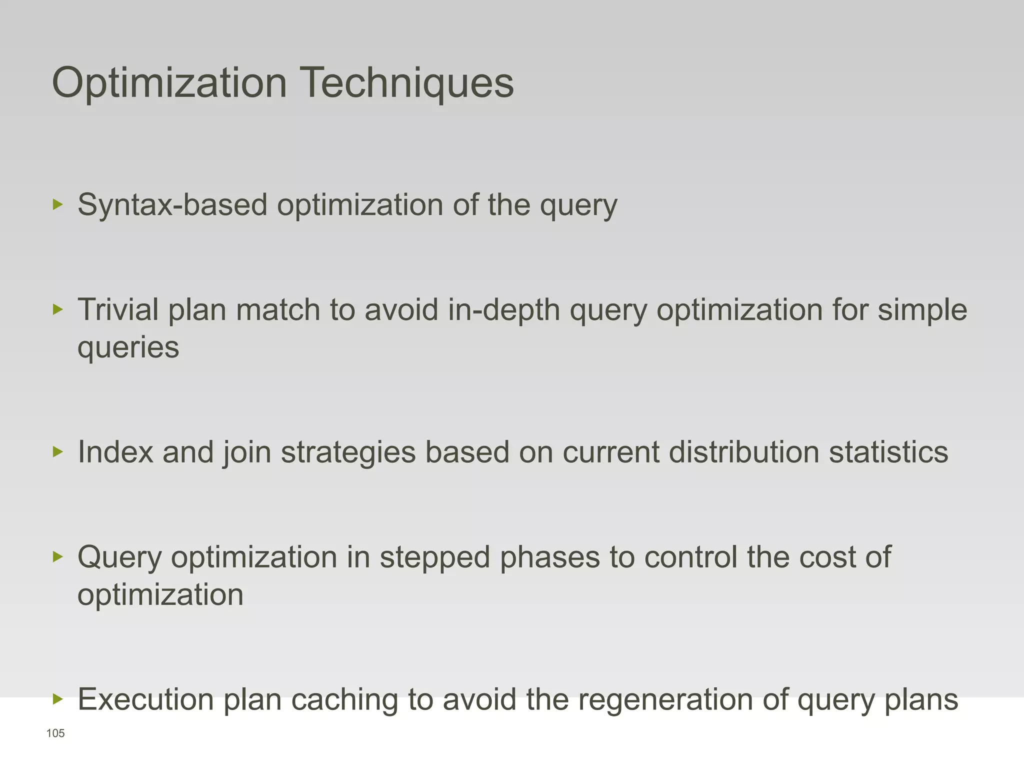 105
Optimization Techniques
‣ Syntax-based optimization of the query
‣ Trivial plan match to avoid in-depth query optimization for simple
queries
‣ Index and join strategies based on current distribution statistics
‣ Query optimization in stepped phases to control the cost of
optimization
‣ Execution plan caching to avoid the regeneration of query plans
 