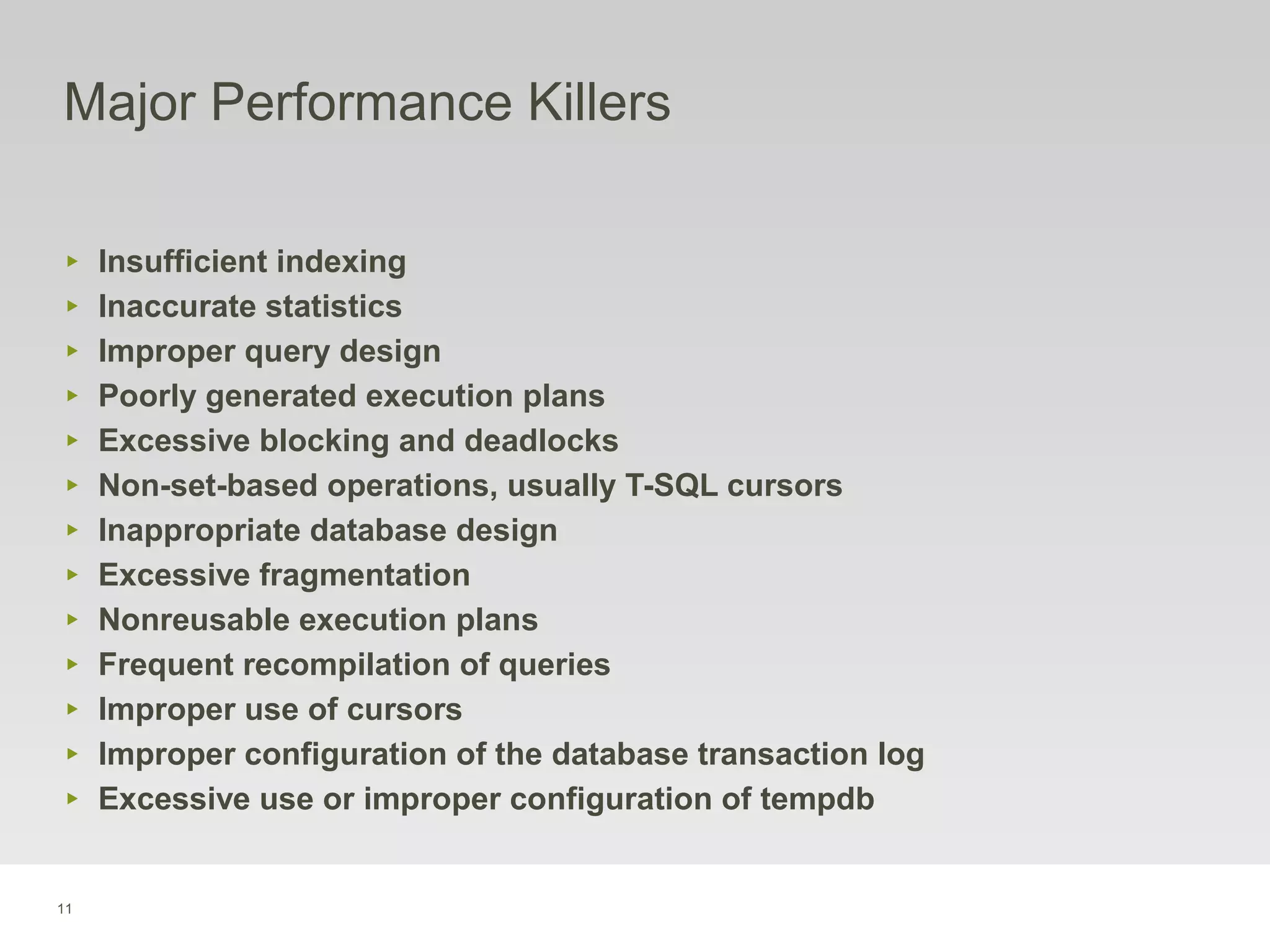 11
Major Performance Killers
‣ Insufficient indexing
‣ Inaccurate statistics
‣ Improper query design
‣ Poorly generated execution plans
‣ Excessive blocking and deadlocks
‣ Non-set-based operations, usually T-SQL cursors
‣ Inappropriate database design
‣ Excessive fragmentation
‣ Nonreusable execution plans
‣ Frequent recompilation of queries
‣ Improper use of cursors
‣ Improper configuration of the database transaction log
‣ Excessive use or improper configuration of tempdb
 