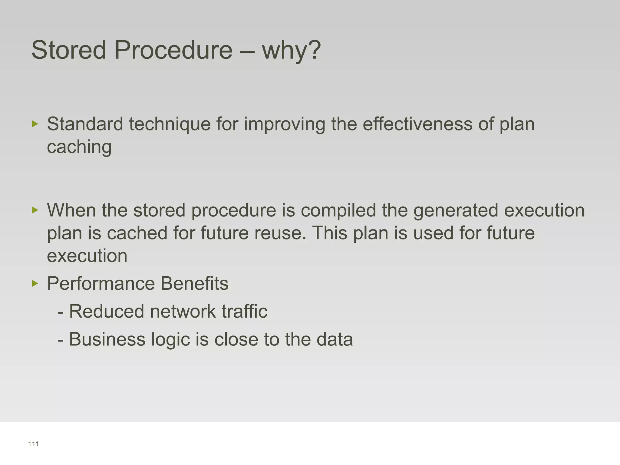 111
Stored Procedure – why?
‣ Standard technique for improving the effectiveness of plan
caching
‣ When the stored procedure is compiled the generated execution
plan is cached for future reuse. This plan is used for future
execution
‣ Performance Benefits
- Reduced network traffic
- Business logic is close to the data
 