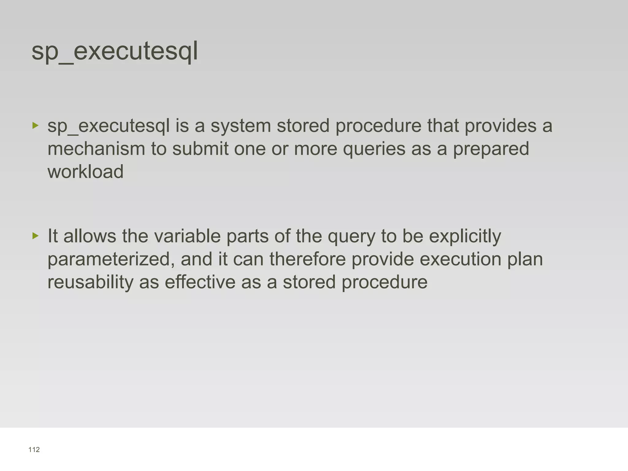 112
sp_executesql
‣ sp_executesql is a system stored procedure that provides a
mechanism to submit one or more queries as a prepared
workload
‣ It allows the variable parts of the query to be explicitly
parameterized, and it can therefore provide execution plan
reusability as effective as a stored procedure
 