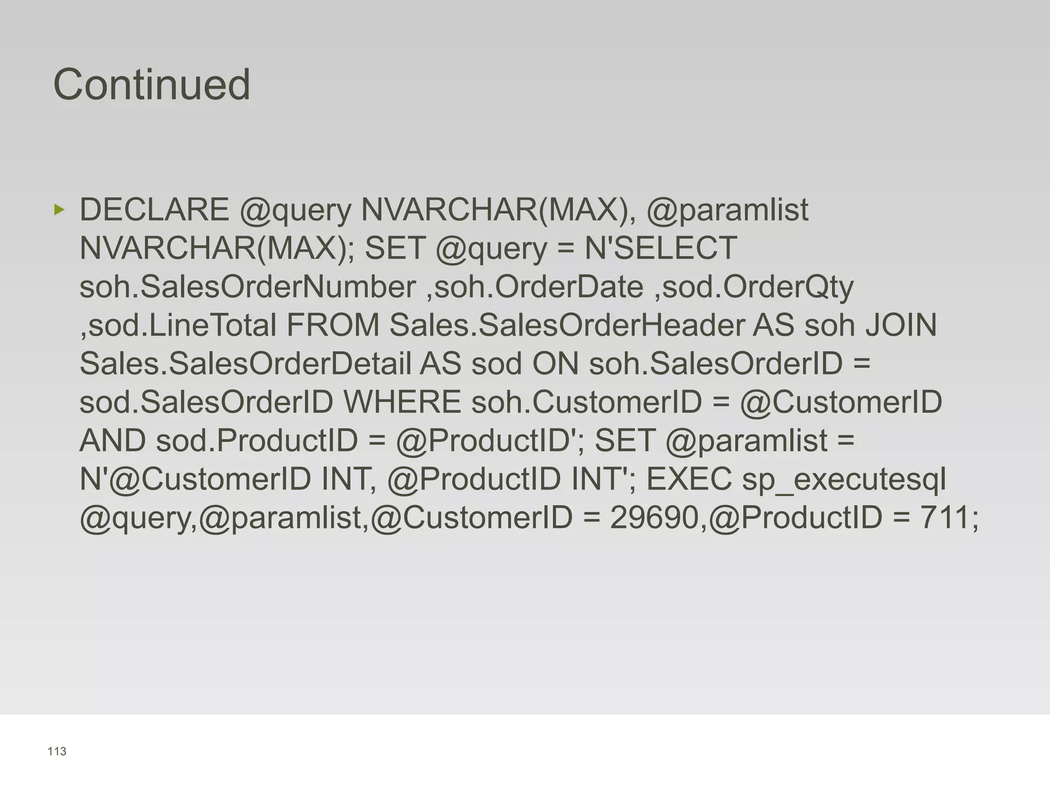 113
Continued
‣ DECLARE @query NVARCHAR(MAX), @paramlist
NVARCHAR(MAX); SET @query = N'SELECT
soh.SalesOrderNumber ,soh.OrderDate ,sod.OrderQty
,sod.LineTotal FROM Sales.SalesOrderHeader AS soh JOIN
Sales.SalesOrderDetail AS sod ON soh.SalesOrderID =
sod.SalesOrderID WHERE soh.CustomerID = @CustomerID
AND sod.ProductID = @ProductID'; SET @paramlist =
N'@CustomerID INT, @ProductID INT'; EXEC sp_executesql
@query,@paramlist,@CustomerID = 29690,@ProductID = 711;
 