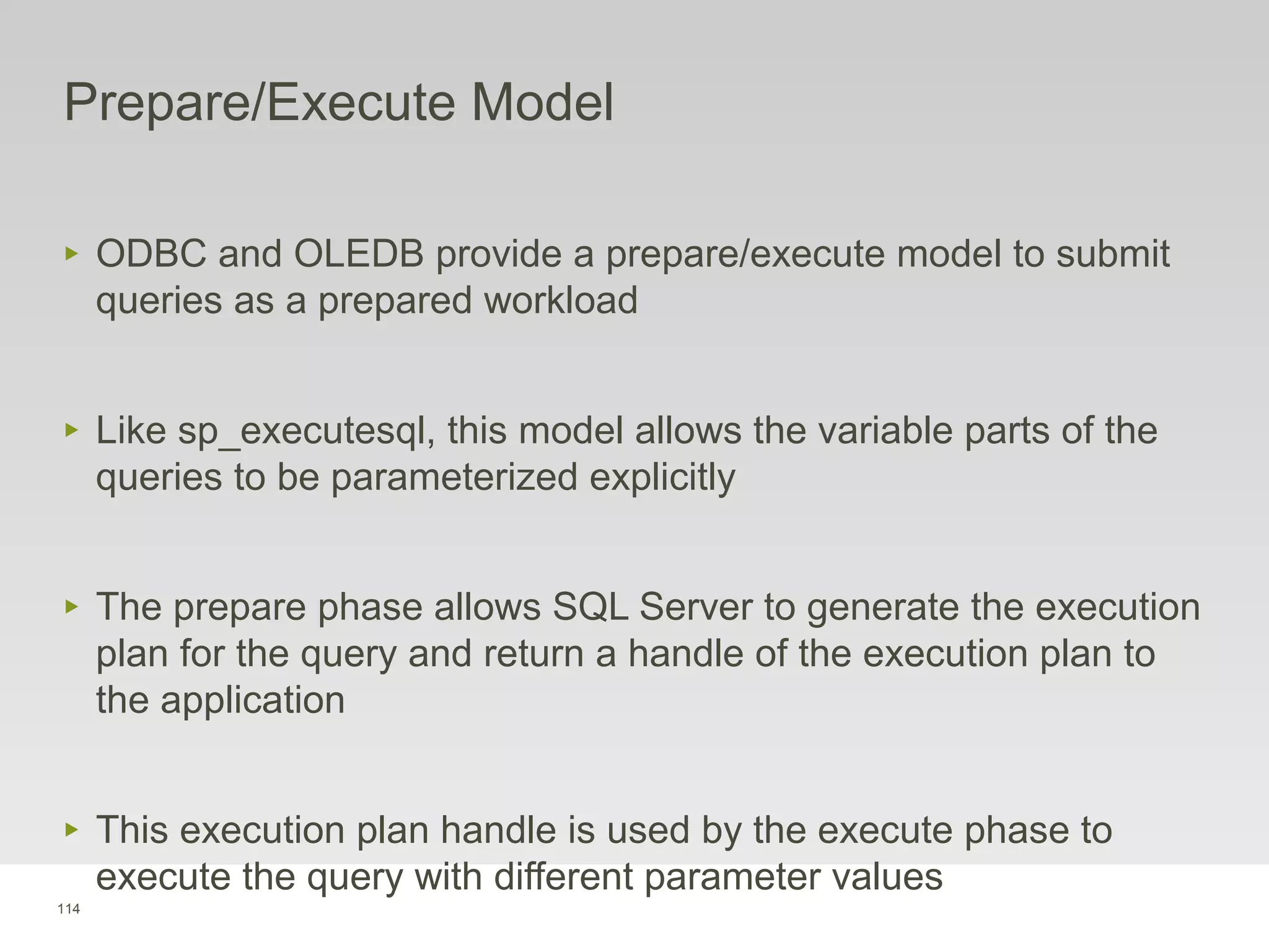 114
Prepare/Execute Model
‣ ODBC and OLEDB provide a prepare/execute model to submit
queries as a prepared workload
‣ Like sp_executesql, this model allows the variable parts of the
queries to be parameterized explicitly
‣ The prepare phase allows SQL Server to generate the execution
plan for the query and return a handle of the execution plan to
the application
‣ This execution plan handle is used by the execute phase to
execute the query with different parameter values
 