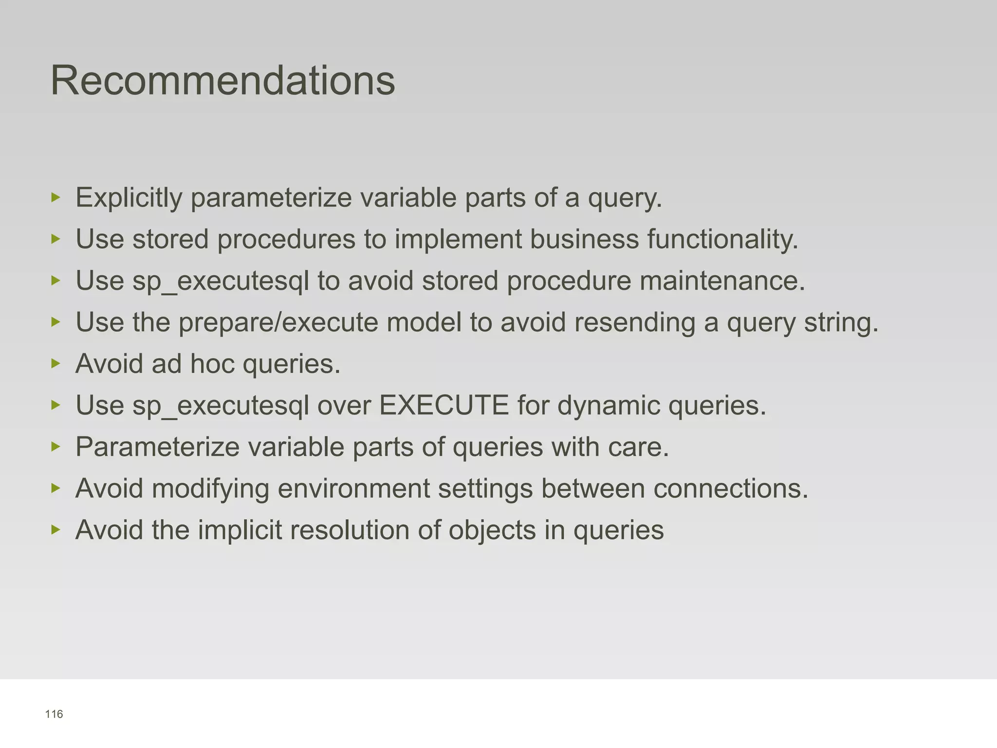 116
Recommendations
‣ Explicitly parameterize variable parts of a query.
‣ Use stored procedures to implement business functionality.
‣ Use sp_executesql to avoid stored procedure maintenance.
‣ Use the prepare/execute model to avoid resending a query string.
‣ Avoid ad hoc queries.
‣ Use sp_executesql over EXECUTE for dynamic queries.
‣ Parameterize variable parts of queries with care.
‣ Avoid modifying environment settings between connections.
‣ Avoid the implicit resolution of objects in queries
 