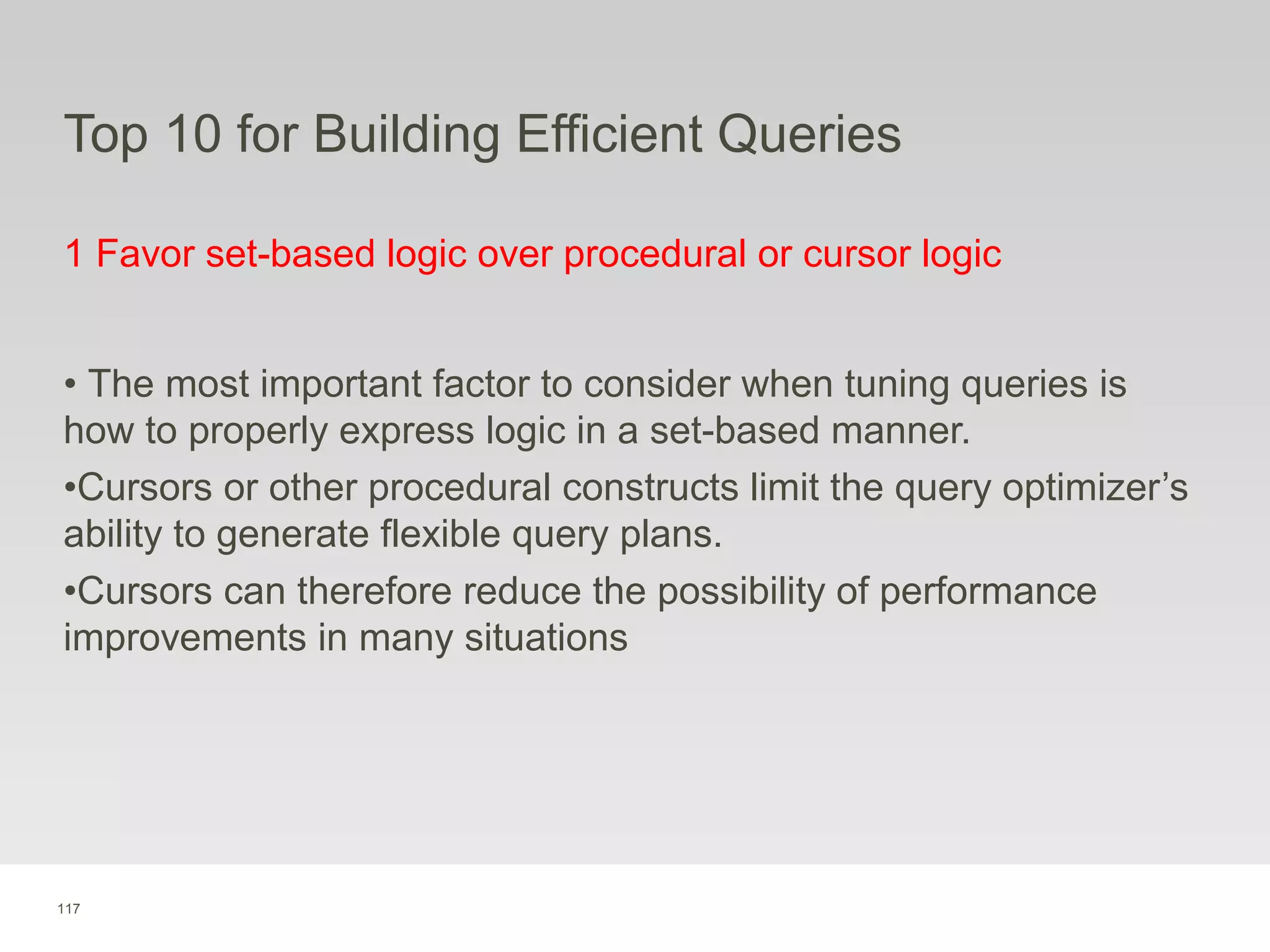117
Top 10 for Building Efficient Queries
1 Favor set-based logic over procedural or cursor logic
• The most important factor to consider when tuning queries is
how to properly express logic in a set-based manner.
•Cursors or other procedural constructs limit the query optimizer’s
ability to generate flexible query plans.
•Cursors can therefore reduce the possibility of performance
improvements in many situations
 