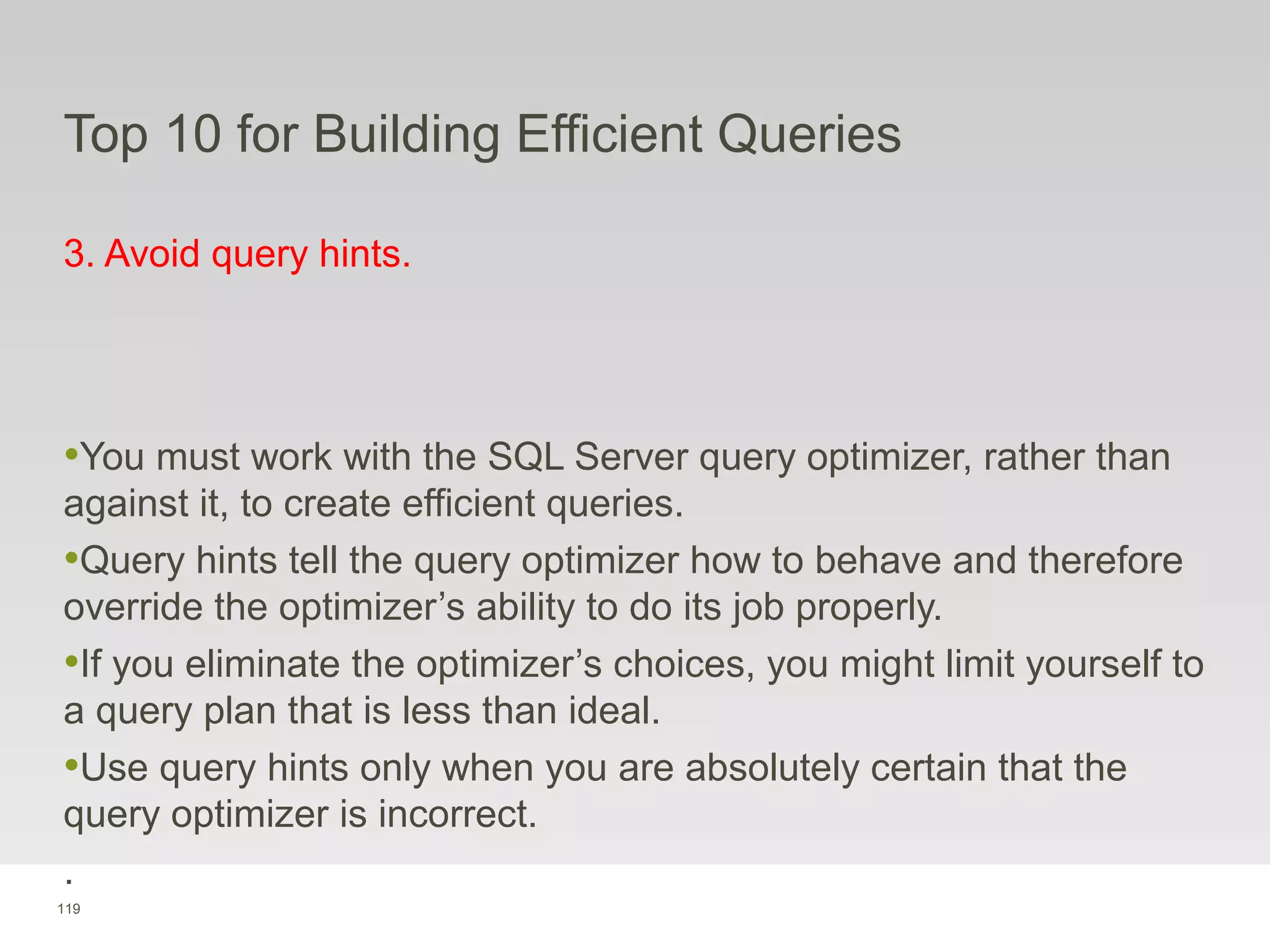 119
Top 10 for Building Efficient Queries
3. Avoid query hints.
•You must work with the SQL Server query optimizer, rather than
against it, to create efficient queries.
•Query hints tell the query optimizer how to behave and therefore
override the optimizer’s ability to do its job properly.
•If you eliminate the optimizer’s choices, you might limit yourself to
a query plan that is less than ideal.
•Use query hints only when you are absolutely certain that the
query optimizer is incorrect.
.
 
