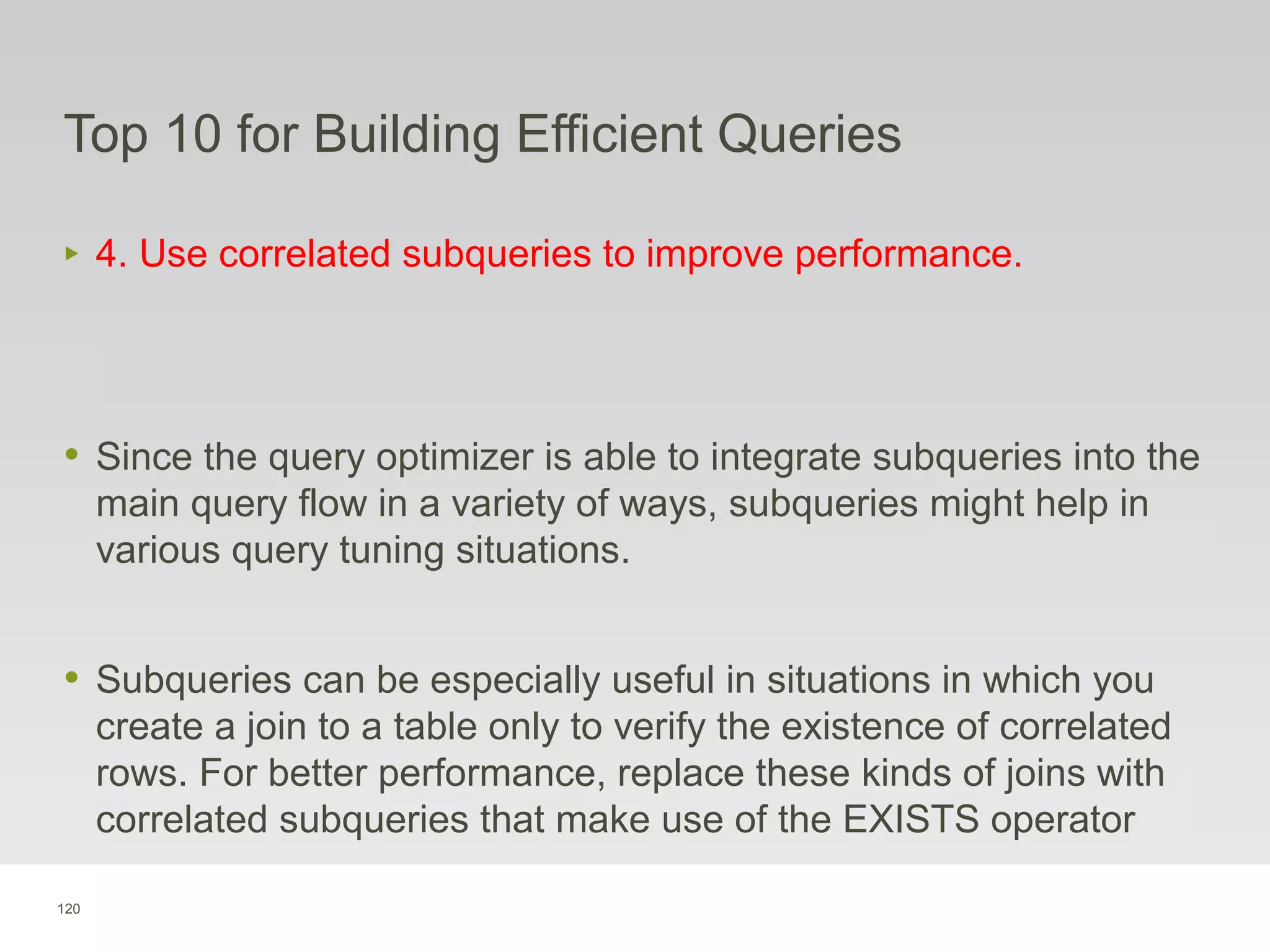 120
Top 10 for Building Efficient Queries
‣ 4. Use correlated subqueries to improve performance.
• Since the query optimizer is able to integrate subqueries into the
main query flow in a variety of ways, subqueries might help in
various query tuning situations.
• Subqueries can be especially useful in situations in which you
create a join to a table only to verify the existence of correlated
rows. For better performance, replace these kinds of joins with
correlated subqueries that make use of the EXISTS operator
 