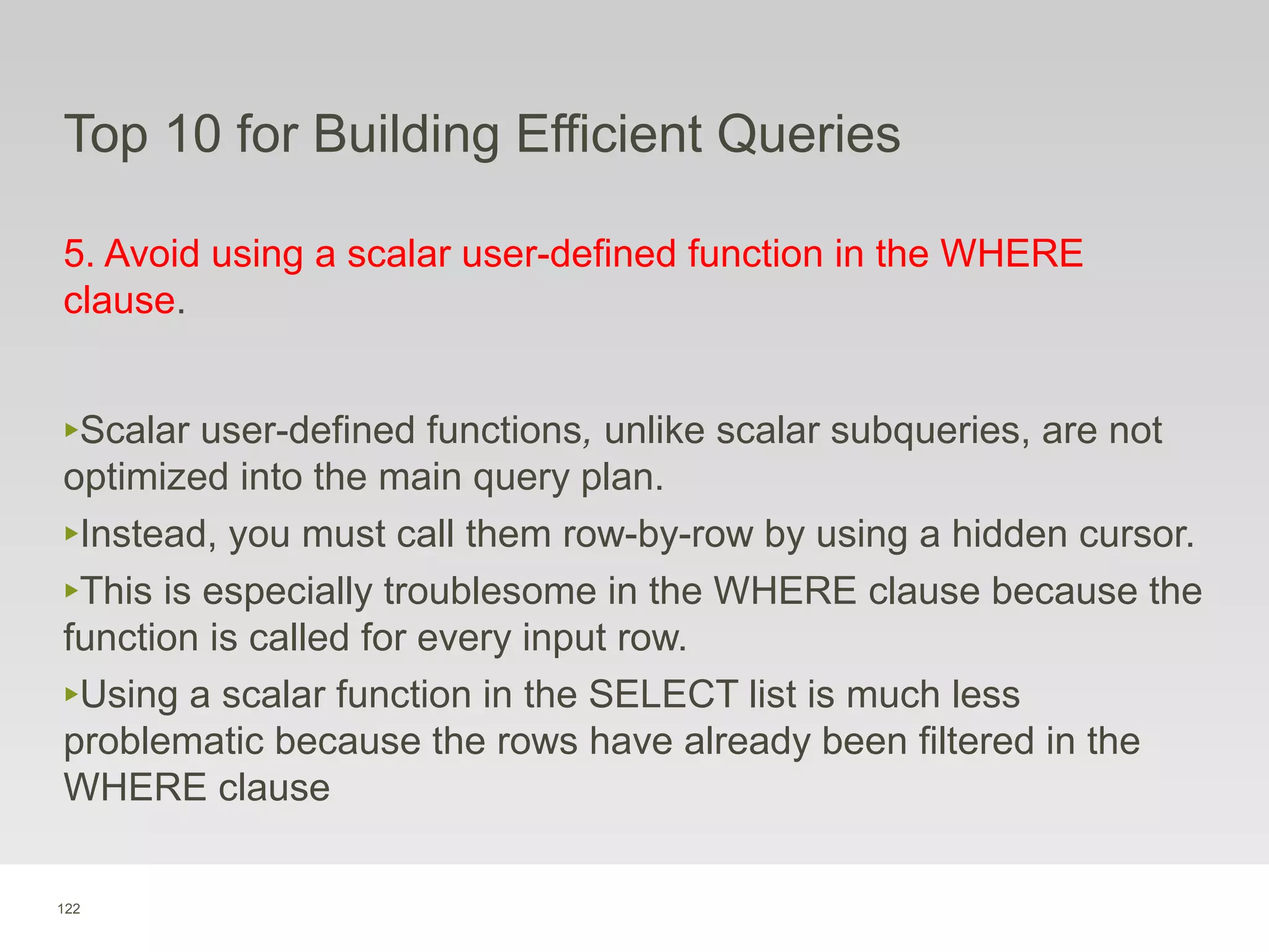122
Top 10 for Building Efficient Queries
5. Avoid using a scalar user-defined function in the WHERE
clause.
‣Scalar user-defined functions, unlike scalar subqueries, are not
optimized into the main query plan.
‣Instead, you must call them row-by-row by using a hidden cursor.
‣This is especially troublesome in the WHERE clause because the
function is called for every input row.
‣Using a scalar function in the SELECT list is much less
problematic because the rows have already been filtered in the
WHERE clause
 