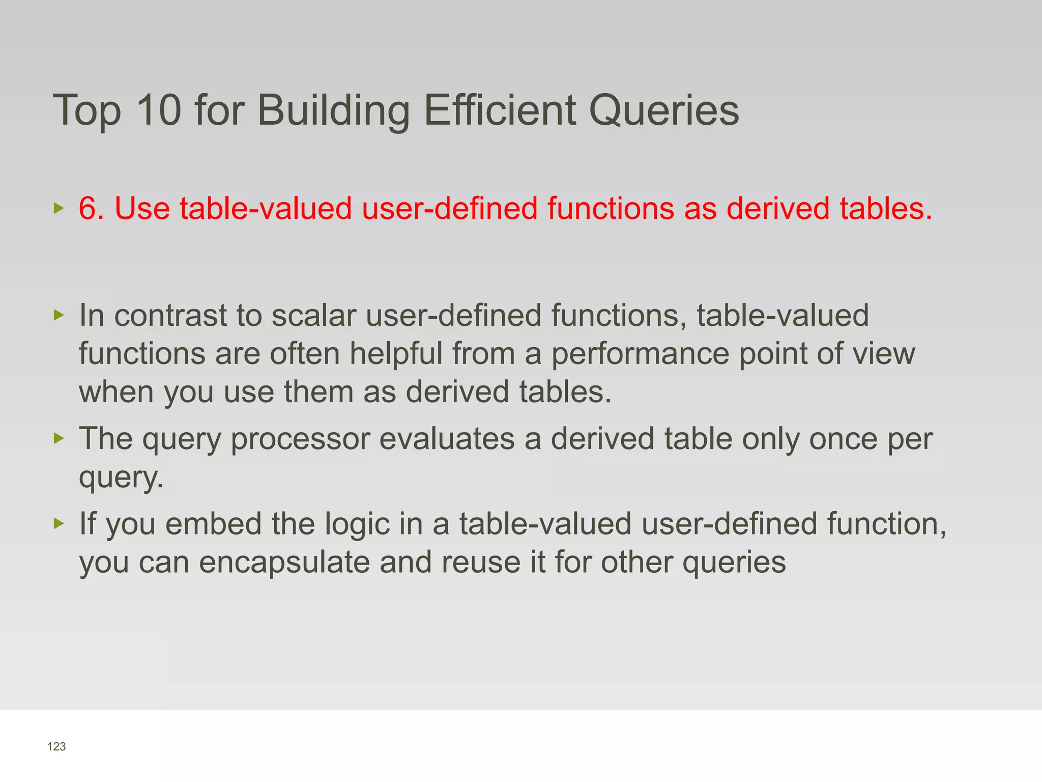 123
Top 10 for Building Efficient Queries
‣ 6. Use table-valued user-defined functions as derived tables.
‣ In contrast to scalar user-defined functions, table-valued
functions are often helpful from a performance point of view
when you use them as derived tables.
‣ The query processor evaluates a derived table only once per
query.
‣ If you embed the logic in a table-valued user-defined function,
you can encapsulate and reuse it for other queries
 