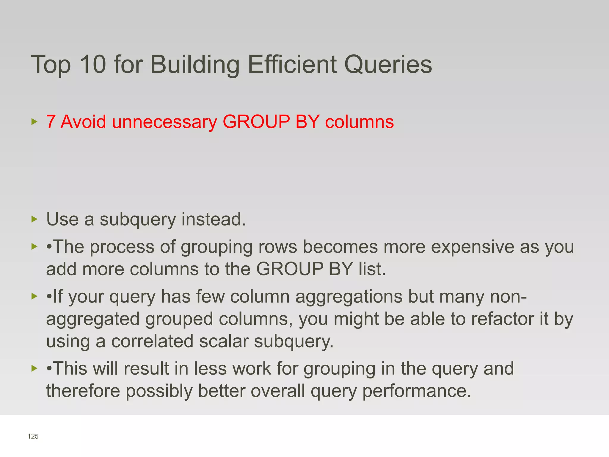125
Top 10 for Building Efficient Queries
‣ 7 Avoid unnecessary GROUP BY columns
‣ Use a subquery instead.
‣ •The process of grouping rows becomes more expensive as you
add more columns to the GROUP BY list.
‣ •If your query has few column aggregations but many non-
aggregated grouped columns, you might be able to refactor it by
using a correlated scalar subquery.
‣ •This will result in less work for grouping in the query and
therefore possibly better overall query performance.
 