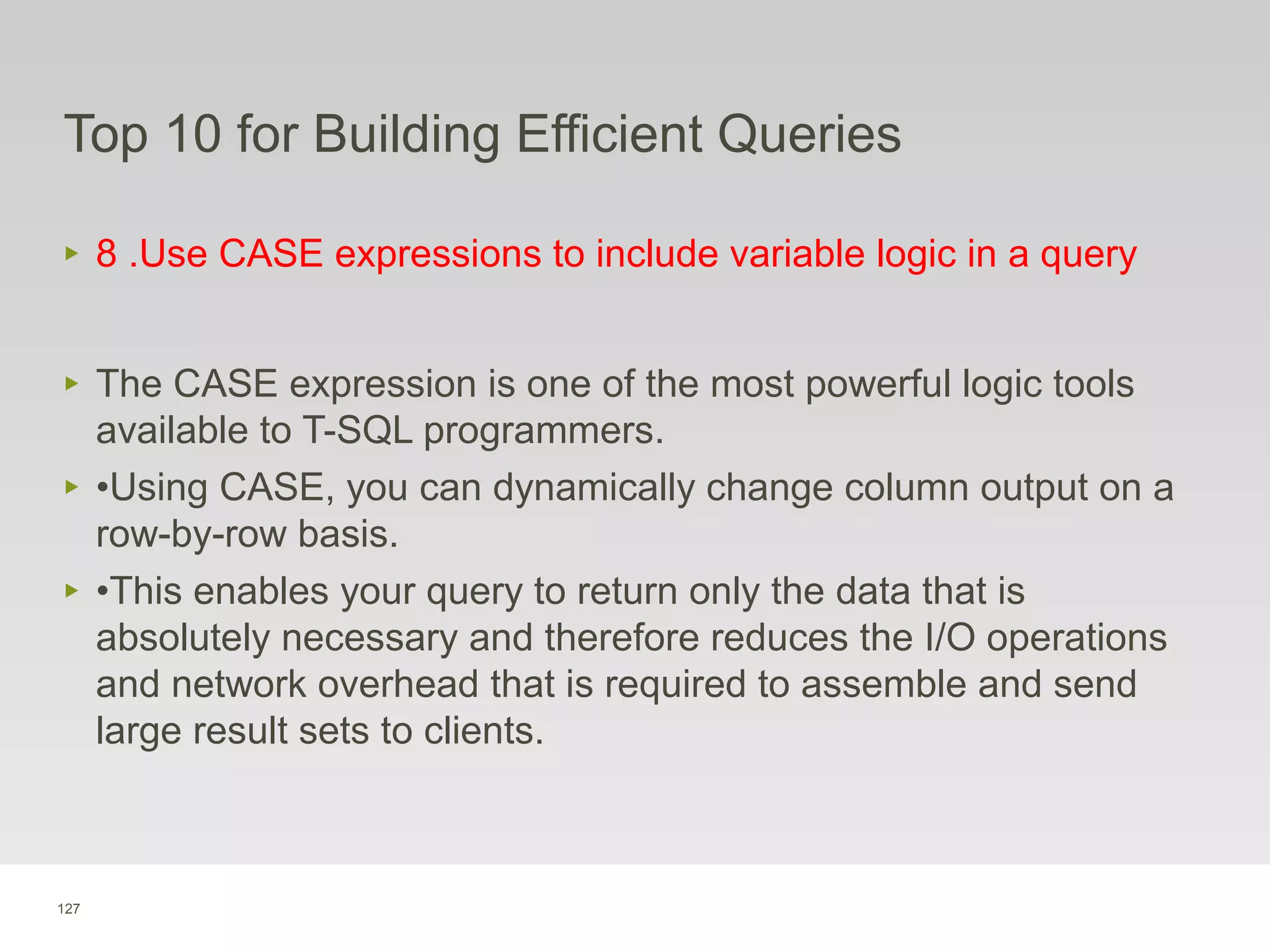 127
Top 10 for Building Efficient Queries
‣ 8 .Use CASE expressions to include variable logic in a query
‣ The CASE expression is one of the most powerful logic tools
available to T-SQL programmers.
‣ •Using CASE, you can dynamically change column output on a
row-by-row basis.
‣ •This enables your query to return only the data that is
absolutely necessary and therefore reduces the I/O operations
and network overhead that is required to assemble and send
large result sets to clients.
 